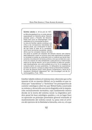 52
Oscar Peña Gonzáles / Frank Almanza Altamirano
Günther Jakobs (n. 26 de julio de 1937,
en Mönchengladbach) es un jurista alemán
especializado en Derecho penal, Derecho
procesal penal y Filosofía del Derecho.
Hasta hace poco se desempeñaba como
catedrático en la Universidad de Bonn.
La obra de Günther Jakobs constituye una
crítica a las concepciones naturalistas del
derecho penal, que construyeron la teoría
del tipo sobre la base de la causalidad,
como fue en las teorías causalistas. Jakobs
afirma que los conceptos básicos del dere-
cho penal no pueden ser extraídos del derecho natural; este sistema
debe elaborarse a partir en la forma como está organizada la sociedad.
La sociedad no puede ser entendida como un sistema que tiende bási-
camente a la protección de bienes jurídicos, sino que se debe dar a par-
tir de una creación de roles señalándole a cada persona un determinado
status en la vida de relación, por lo que el hombre no debe ser conside-
rado individualmente, sino como portador de un rol. Si un ciudadano se
comporta dentro de esos parámetros, no defraudaría las expectativas
sociales así lesione o ponga en peligro bienes jurídicamente tutelados.
Es autor de Derecho penal. Parte general: fundamentos y teoría de la
imputación (Strafrecht, Allgemeiner Teil - Die Grundlagen und die Zu-
rechnungslehre, 2ª ed., 1991).
Günther Jakobs elabora el sistema más coherente que se ha
opuesto al de su maestro Welzel, en la medida en que re-
chaza por “naturalistas” y “factisistas” los presupuestos de
carácter ontológico sobre los que Welzel había construido
su sistema, y desarrolla una teoría dogmática de la imputa-
ción exclusivamente normativa, cuyo fundamento teórico
decide en la teoría del sistema social. La dogmática jurí-
dico penal de base ontológica quiebra, y en su lugar hace
su aparición un principio preventivo general orientado al
mantenimiento del sistema social. La pena está al servi-
cio del ejercicio de la fidelidad al derecho, esto es, a lo que
 