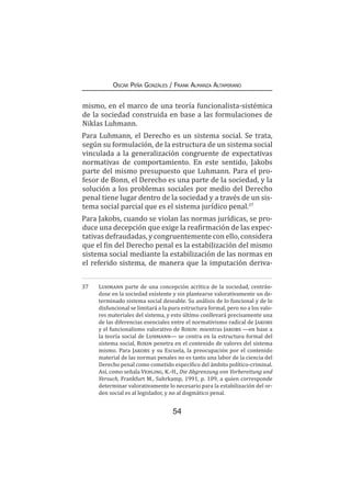 54
Oscar Peña Gonzáles / Frank Almanza Altamirano
mismo, en el marco de una teoría funcionalista-sistémica
de la sociedad construida en base a las formulaciones de
Niklas Luhmann.
Para Luhmann, el Derecho es un sistema social. Se trata,
según su formulación, de la estructura de un sistema social
vinculada a la generalización congruente de expectativas
normativas de comportamiento. En este sentido, Jakobs
parte del mismo presupuesto que Luhmann. Para el pro-
fesor de Bonn, el Derecho es una parte de la sociedad, y la
solución a los problemas sociales por medio del Derecho
penal tiene lugar dentro de la sociedad y a través de un sis-
tema social parcial que es el sistema jurídico penal.37
Para Jakobs, cuando se violan las normas jurídicas, se pro-
duce una decepción que exige la reafirmación de las expec-
tativas defraudadas, y congruentemente con ello, considera
que el fin del Derecho penal es la estabilización del mismo
sistema social mediante la estabilización de las normas en
el referido sistema, de manera que la imputación deriva-
37	 Luhmann parte de una concepción acrítica de la sociedad, centrán-
dose en la sociedad existente y sin plantearse valorativamente un de-
terminado sistema social deseable. Su análisis de lo funcional y de lo
disfuncional se limitará a la pura estructura formal, pero no a los valo-
res materiales del sistema, y esto último conllevará precisamente una
de las diferencias esenciales entre el normativismo radical de Jakobs
y el funcionalismo valorativo de Roxin: mientras Jakobs —en base a
la teoría social de Luhmann— se centra en la estructura formal del
sistema social, Roxin penetra en el contenido de valores del sistema
mismo. Para Jakobs y su Escuela, la preocupación por el contenido
material de las normas penales no es tanto una labor de la ciencia del
Derecho penal como cometido específico del ámbito político-criminal.
Así, como señala Vehling, K.-H., Die Abgrenzung von Vorbereitung und
Versuch, Frankfurt M., Suhrkamp, 1991, p. 109, a quien corresponde
determinar valorativamente lo necesario para la estabilización del or-
den social es al legislador, y no al dogmático penal.
 