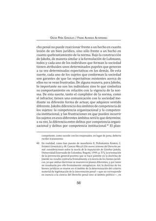 56
Oscar Peña Gonzáles / Frank Almanza Altamirano
cho penal no puede reaccionar frente a un hecho en cuanto
lesión de un bien jurídico, sino sólo frente a un hecho en
cuanto quebrantamiento de la norma. Bajo la construcción
de Jakobs, de manera similar a la formulación de Luhmann,
todos y cada uno de los individuos que forman la sociedad
tienen atribuidos unos determinados papeles que generan
a su vez determinadas expectativas en los demás. De esta
suerte, cada uno de los sujetos que conforman la sociedad
son garantes de que las expectativas existentes acerca de
ellos no se vean frustradas. De alguna manera, para Jakobs,
lo importante no son los individuos sino lo que simboliza
su comportamiento en relación con la vigencia de la nor-
ma. De esta suerte, tanto el cumplidor de la norma, como
el infractor, tienen una comunicación con la sociedad me-
diante su diferente forma de actuar, que adquiere sentido
diferente. Jakobs diferencia dos ámbitos de competencia de
los sujetos: la competencia organizacional y la competen-
cia institucional, y las frustraciones en que pueden incurrir
los sujetos en esos diferentes ámbitos será lo que determine,
a su vez, la diferencia entre delitos por competencia organi-
zacional y delitos por competencia institucional.40
El plan-
competente, como sucede con los enajenados, en lugar de pena, debería
recibir tratamiento.
40	 En realidad, como han puesto de manifiesto E. Peñaranda Ramos, C.
Suárez González y M. Cancio Meliá (Un nuevo sistema del Derecho pe-
nal: consideraciones sobre la teoría de la imputación de Günther Jakobs,
Universidad Externado de Colombia, Bogotá, 1999, p. 57), la orientación
de la prevención general positiva que se hace patente en la doctrina de
Jakobs no resulta contraria frontalmente a la teoría de los bienes jurídi-
cos, ya que ambas doctrinas se mueven en planos diferentes, y por tanto
no resultarán por ello frontalmente antagónicas. Así, la doctrina de los
bienes jurídicos se mueve en el ámbito de la determinación del criterio
material de legitimación de la intervención penal —que no corresponde
en esencia a la ciencia del Derecho penal sino al ámbito político—, en
 