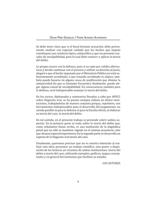 6
Oscar Peña Gonzáles / Frank Almanza Altamirano
Se debe tener claro que si el fiscal formula acusación, debe previa-
mente analizar con especial cuidado que los hechos que imputa
constituyen una conducta típica, antijurídica y que no presenta cau-
sales de inculpabilidad, para lo cual debe conocer y aplicar la teoría
del delito.
Lo propio ocurre con la defensa, pues si no opta por salidas alterna-
tivas y decide continuar con el proceso y utilizar su derecho al juicio,
alegará o que el hecho imputado por el Ministerio Público no está su-
ficientemente acreditado, o que estando acreditado es atípico, tam-
bién puede basarse en alguna causa de justificación que elimine la
antijuricidad (lo que es bastante frecuente); finalmente, puede ale-
gar alguna causal de inculpabilidad. En consecuencia, también para
la defensa, será indispensable manejar la teoría del delito.
En los cursos, diplomados y seminarios llevados a cabo por APECC
sobre litigación oral, se ha puesto siempre énfasis en dichas insti-
tuciones, trabajándolas de manera conjunta porque, repetimos, son
herramientas indispensables para el desarrollo del juzgamiento, no
siendo posible ni para la defensa ni para la fiscalía obviar, al elaborar
su teoría del caso, la teoría del delito.
En tal sentido, en el presente trabajo se pretende cubrir ambos as-
pectos. En la primera parte se trata sobre la teoría del delito que,
como señalamos líneas arriba, es una institución de la dogmática
penal que no sólo se mantiene vigente en el sistema acusatorio, sino
que alcanza especial importancia. En la segunda parte se desarrolla un
aspecto de la litigación oral-teoría del caso.
Finalmente, queremos precisar que no es nuestra intención al rea-
lizar esta obra, presentar un trabajo científico, sino poner a dispo-
sición de los lectores un resumen de ambas instituciones: teoría del
delito y teoría del caso, utilizando ejemplos, gráficos, mapas concep-
tuales y en general herramientas que faciliten su estudio.
LOS AUTORES
 