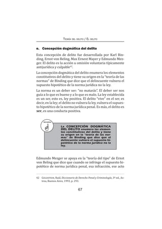 67
Teoría del delito / El delito
RECUERDA
	 La CONCEPCIÓN DOGMÁTICA
DEL DELITO enumera los elemen-
tos constitutivos del delito y tiene
su origen en la “teoría de las nor-
mas” de Binding que dice que el
delincuente vulnera el supuesto hi-
potético de la norma jurídica no la
ley.
e.	 Concepción dogmática del delito
Esta concepción de delito fue desarrollada por Karl Bin-
ding, Ernst von Beling, Max Ernest Mayer y Edmundo Mez-
ger. El delito es la acción u omisión voluntaria típicamente
antijurídica y culpable42
.
La concepción dogmática del delito enumera los elementos
constitutivos del delito y tiene su origen en la “teoría de las
normas” de Binding que dice que el delincuente vulnera el
supuesto hipotético de la norma jurídica no la ley.
La norma es un deber ser: “no matarás”. El deber ser nos
guía a lo que es bueno y a lo que es malo. La ley establecida
es un ser, esto es, ley positiva. El delito “vive” en el ser, es
decir, en la ley; el delito no vulnera la ley, vulnera el supues-
to hipotético de la norma jurídica penal. Es más, el delito es
ser, es una conducta positiva.
Edmundo Mezger se apoya en la “teoría del tipo” de Ernst
von Beling que dice que cuando se infringe el supuesto hi-
potético de norma jurídica penal, esa infracción, ese acto
42	 Goldstein, Raúl, Diccionario de Derecho Penal y Criminología, 3ª ed., As-
trea, Buenos Aires, 1993, p. 293.
 