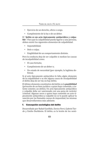 69
Teoría del delito / El delito
•	 Ejercicio de un derecho, oficio o cargo.
•	 Cumplimiento de la ley o de un deber.
El “delito es un acto típicamente antijurídico y culpa-
ble”. Para que la culpabilidad pueda ligarse a una persona,
deben existir los siguientes elementos de culpabilidad:
•	 Imputabilidad;
•	 Dolo o culpa;
•	 Exigibilidad de un comportamiento distinto.
Pero la conducta deja de ser culpable si median las causas
de inculpabilidad como:
•	 El caso fortuito;
•	 Cumplimiento de un deber o;
•	 Un estado de necesidad (por ejemplo, la legítima de-
fensa).
Si al acto típicamente antijurídico le falta algún elemento
de la culpabilidad o se dio alguna causa de inculpabilidad
el delito deja de ser tal, no hay delito.
El último elemento constitutivo del delito es la punibilidad
(privación de un bien jurídico a quien haya cometido, o in-
tente cometer, un delito). Un acto típicamente antijurídico
y culpable debe ser sancionado con una pena de carácter
criminal. Algunas veces a quien haya cometido un acto tí-
picamente antijurídico y culpable no se le puede aplicar la
sanción por las llamadas causas de impunidad, las mismas
que desarrollaremos más adelante.
f.	 Concepción sociológica del delito
Desarrollado por Rafael Garófalo, Enrico Ferri, Gabriel Tar-
de y Emilio Durkheim. El delito, es la lesión de los senti-
 