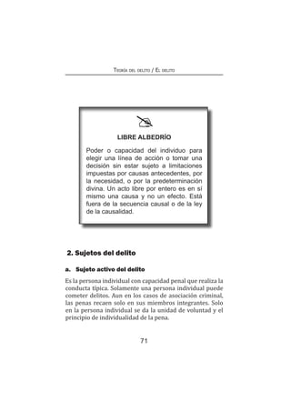 71
Teoría del delito / El delito
2. Sujetos del delito
a.	 Sujeto activo del delito
Es la persona individual con capacidad penal que realiza la
conducta típica. Solamente una persona individual puede
cometer delitos. Aun en los casos de asociación criminal,
las penas recaen solo en sus miembros integrantes. Solo
en la persona individual se da la unidad de voluntad y el
principio de individualidad de la pena.
Libre albedrío
Poder o capacidad del individuo para
elegir una línea de acción o tomar una
decisión sin estar sujeto a limitaciones
impuestas por causas antecedentes, por
la necesidad, o por la predeterminación
divina. Un acto libre por entero es en sí
mismo una causa y no un efecto. Está
fuera de la secuencia causal o de la ley
de la causalidad.
 