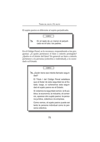 75
Teoría del delito / El delito
El sujeto pasivo es diferente al sujeto perjudicado.
EJEMPLO
	 En el rapto de un menor el perjudi-
cado es el tutor, los padres.
En el Código Penal, se le reconoce, respondiendo a las pre-
guntas: ¿A quién pertenece el bien o interés protegido?
¿Quién es el titular del bien? En general un bien o interés
pertenece a la persona (colectiva o individual), a la socie-
dad o al Estado.
EJEMPLO
	 ¿Quién tiene ese interés llamado seguri-
dad?
	 El Título I del Código Penal establece
que el titular de esta seguridad es el Es-
tado; luego, si vulneramos esta seguri-
dad el sujeto pasivo es el Estado.
	 Si violamos la seguridad común, la fe pú-
blica, la economía, la industria, el comer-
cio, aparece otro sujeto pasivo: la perso-
na jurídica, colectiva o la empresa.
	 Como vemos, el sujeto pasivo puede ser
tanto la persona individual como la per-
sona colectiva.
 