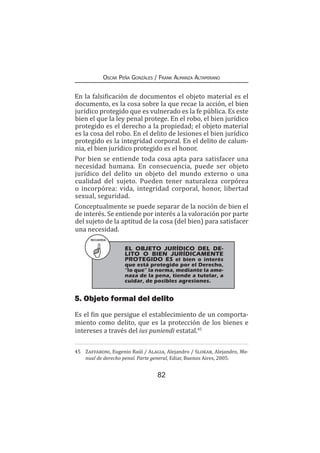 82
Oscar Peña Gonzáles / Frank Almanza Altamirano
En la falsificación de documentos el objeto material es el
documento, es la cosa sobre la que recae la acción, el bien
jurídico protegido que es vulnerado es la fe pública. Es este
bien el que la ley penal protege. En el robo, el bien jurídico
protegido es el derecho a la propiedad; el objeto material
es la cosa del robo. En el delito de lesiones el bien jurídico
protegido es la integridad corporal. En el delito de calum-
nia, el bien jurídico protegido es el honor.
Por bien se entiende toda cosa apta para satisfacer una
necesidad humana. En consecuencia, puede ser objeto
jurídico del delito un objeto del mundo externo o una
cualidad del sujeto. Pueden tener naturaleza corpórea
o incorpórea: vida, integridad corporal, honor, libertad
sexual, seguridad.
Conceptualmente se puede separar de la noción de bien el
de interés. Se entiende por interés a la valoración por parte
del sujeto de la aptitud de la cosa (del bien) para satisfacer
una necesidad.
RECUERDA
	 EL OBJETO JURÍDICO DEL DE-
LITO O BIEN JURÍDICAMENTE
PROTEGIDO ES el bien o interés
que está protegido por el Derecho,
“lo que” la norma, mediante la ame-
naza de la pena, tiende a tutelar, a
cuidar, de posibles agresiones.
5. Objeto formal del delito
Es el fin que persigue el establecimiento de un comporta-
miento como delito, que es la protección de los bienes e
intereses a través del ius puniendi estatal.45
45	 Zaffaroni, Eugenio Raúl / Alagia, Alejandro / Slokar, Alejandro, Ma-
nual de derecho penal. Parte general, Ediar, Buenos Aires, 2005.
 