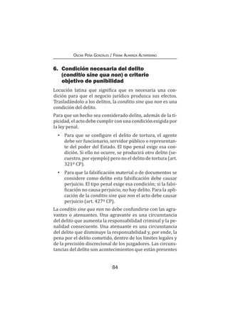 84
Oscar Peña Gonzáles / Frank Almanza Altamirano
6.	 Condición necesaria del delito
(conditio sine qua non) o criterio
objetivo de punibilidad
Locución latina que significa que es necesaria una con-
dición para que el negocio jurídico produzca sus efectos.
Trasladándolo a los delitos, la conditio sine qua non es una
condición del delito.
Para que un hecho sea considerado delito, además de la ti-
picidad, el acto debe cumplir con una condición exigida por
la ley penal.
•	 Para que se configure el delito de tortura, el agente
debe ser funcionario, servidor público o representan-
te del poder del Estado. El tipo penal exige esa con-
dición. Si ello no ocurre, se producirá otro delito (se-
cuestro, por ejemplo) pero no el delito de tortura (art.
321º CP).
•	 Para que la falsificación material o de documentos se
considere como delito esta falsificación debe causar
perjuicio. El tipo penal exige esa condición; si la falsi-
ficación no causa perjuicio, no hay delito. Para la apli-
cación de la conditio sine qua non el acto debe causar
perjuicio (art. 427º CP).
La conditio sine qua non no debe confundirse con las agra-
vantes o atenuantes. Una agravante es una circunstancia
del delito que aumenta la responsabilidad criminal y la pe-
nalidad consecuente. Una atenuante es una circunstancia
del delito que disminuye la responsabilidad y, por ende, la
pena por el delito cometido, dentro de los límites legales y
de la precisión discrecional de los juzgadores. Las circuns-
tancias del delito son acontecimientos que están presentes
 