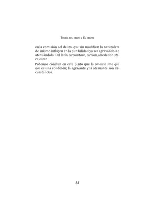 85
Teoría del delito / El delito
en la comisión del delito, que sin modificar la naturaleza
del mismo influyen en la punibilidad ya sea agravándola o
atenuándola. Del latín circunstare, circum, alrededor, sta-
re, estar.
Podemos concluir en este punto que la conditio sine qua
non es una condición; la agravante y la atenuante son cir-
cunstancias.
 