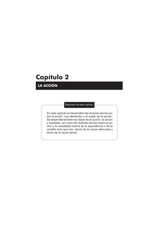 87
Teoría del delito / La acción
Capítulo 2
LA ACCIÓN
Resumen de este capítulo
En este capítulo se desarrollan las diversas teorías so-
bre la acción, sus elementos y el sujeto de la acción.
Se desarrolla también las fases de la acción, la acción
y resultado, así como las distintas teorías sobre la ac-
ción y la causalidad (teoría de la equivalencia o de la
conditio sine qua non, teoría de la causa adecuada y
teoría de la causa típica).
[]
 