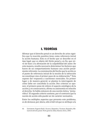 89
Teoría del delito / La acción
I. TEORÍAS
Afirmar que el derecho penal es un derecho de actos signi-
fica que la reacción punitiva tiene como referencia inicial
la acción humana. Esto es el hecho que se describe en el
tipo legal; que es objeto del ilícito penal y, en fin, que sir-
ve de base a la afirmación de la culpabilidad del autor. De
esta manera, resulta necesario determinar los factores que
hacen de un comportamiento humano una acción penal-
mente relevante. La constatación del hecho que la acción es
el punto de referencia inicial de la noción de la infracción
no constituye sino el primer paso de su elaboración.46
Esta
supone dar respuesta a cuestiones esenciales. En primer
lugar y de manera general, se plantea la interrogante de
cómo debe ser concebida la acción. Dos criterios se opo-
nen: el primero pone de relieve el aspecto ontológico de la
acción y, en consecuencia, afirma su autonomía en relación
al derecho. Se habla entonces de una noción óntica, “preju-
rídica”. El segundo criterio sostiene, por el contrario que la
noción de acción sólo puede ser de carácter normativo.
Entre los múltiples aspectos que presenta este problema,
es de destacar, por ahora, sólo el del rol que se atribuye a la
46	 Zaffaroni, Eugenio Raúl / Alagia, Alejandro / Slokar, Alejandro, Ma-
nual de derecho penal. Parte general, Ediar, Buenos Aires, 2005.
 