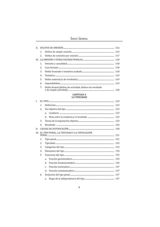 9
Índice General
II.	 DELITOS DE OMISIÓN........................................................................................................ 116
1.	 Delitos de simple omisión....................................................................................... 116
2.	 Delitos de comisión por omisión......................................................................... 117
III.	 LA OMISIÓN Y OTRAS FIGURAS PENALES................................................................ 118
1.	 Omisión y causalidad................................................................................................ 118
2.	 Caso fortuito................................................................................................................. 118
3.	 Delito frustrado o tentativa acabada.................................................................. 118
4.	Tentativa......................................................................................................................... 119
5.	 Delito material (o de resultado)........................................................................... 119
6.	Imputabilidad............................................................................................................... 119
7.	 Delito formal (delitos de actividad, delitos sin resultado
o de simple actividad).............................................................................................. 120
CAPÍTULO 4
LA TIPICIDAD
I.	 EL TIPO..................................................................................................................................... 123
1.	 Definición....................................................................................................................... 123
2.	 Faz objetiva del tipo ................................................................................................. 123
a.	Conducta ............................................................................................................... 123
b.	 Nexo entre la conducta y el resultado ...................................................... 124
3.	 Teoría de la imputación objetiva.......................................................................... 124
4.	Resultado ...................................................................................................................... 126
II.	 CAUSAS DE JUSTIFICACIÓN............................................................................................. 130
III.	 EL TIPO PENAL, LA TIPICIDAD Y LA TIPIFICACIÓN
PENAL....................................................................................................................................... 131
1.	 Tipo penal...................................................................................................................... 131
2.	Tipicidad........................................................................................................................ 132
3.	 Categorías del tipo..................................................................................................... 133
4.	 Elementos del tipo..................................................................................................... 134
5.	 Funciones del tipo...................................................................................................... 135
a.	 Función garantizadora..................................................................................... 135
b.	 Función fundamentadora............................................................................... 136
c.	 Función motivadora.......................................................................................... 137
d.	 Función sistematizadora................................................................................. 137
6.	 Evolución del tipo penal.......................................................................................... 137
a.	 Etapa de la independencia del tipo............................................................. 137
 