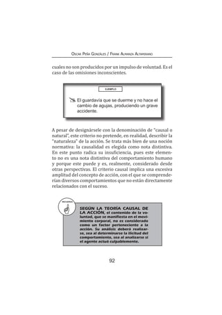 92
Oscar Peña Gonzáles / Frank Almanza Altamirano
cuales no son producidos por un impulso de voluntad. Es el
caso de las omisiones inconscientes.
EJEMPLO
	 El guardavía que se duerme y no hace el
cambio de agujas, produciendo un grave
accidente.
A pesar de designársele con la denominación de “causal o
natural”, este criterio no pretende, en realidad, describir la
“naturaleza” de la acción. Se trata más bien de una noción
normativa: la causalidad es elegida como nota distintiva.
En este punto radica su insuficiencia, pues este elemen-
to no es una nota distintiva del comportamiento humano
y porque este puede y es, realmente, considerado desde
otras perspectivas. El criterio causal implica una excesiva
amplitud del concepto de acción, con el que se comprende-
rían diversos comportamientos que no están directamente
relacionados con el suceso.
RECUERDA
	 SEGÚN LA TEORÍA CAUSAL DE
LA ACCIÓN, el contenido de la vo-
luntad, que se manifiesta en el movi-
miento corporal, no es considerado
como un factor perteneciente a la
acción. Su análisis deberá realizar-
se, sea al determinarse la ilicitud del
comportamiento, sea al analizarse si
el agente actuó culpablemente.
 