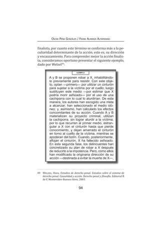 94
Oscar Peña Gonzáles / Frank Almanza Altamirano
finalista, por cuanto este término se conforma más a la pe-
culiaridad determinante de la acción, esto es, su dirección
y encauzamiento. Para comprender mejor la acción finalis-
ta, consideramos oportuno presentar el siguiente ejemplo,
dado por Welzel49
:
49	 Welzel, Hans, Estudios de derecho penal. Estudios sobre el sistema de
derecho penal. Causalidad y acción. Derecho penal y filosofía, Editorial B
de F, Montevideo-Buenos Aires, 2003.
EJEMPLO
A y B se proponen robar a X, inhabilitándo-
lo previamente para resistir. Con este obje-
to, optan —primero— por utilizar un cinturón
para sujetar a la víctima por el cuello; luego
sustituyen este medio —por estimar que X
podría morir asfixiado— por el uso de una
cachiporra con lo cual lo aturdirían. De esta
manera, los autores han escogido una meta
a alcanzar; han seleccionado el medio idó-
neo; y, asimismo, han calculado los efectos
concomitantes de su acción. Cuando A y B
materializan su proyecto criminal, utilizan
la cachiporra, sin lograr aturdir a la víctima;
por lo que recurren al primer medio, estran-
gular a X con el cinturón hasta que pierde
conocimiento, y dejan amarrado el cinturón
en torno al cuello de la víctima, mientras se
apoderan del botín. Cuando, posteriormente,
aflojan el cinturón, X ha fallecido asfixiado.
En esta segunda fase, los delincuentes han
concretizado su plan de robar a X después
de reducirlo a la impotencia. Pero, como ellos
han modificado la originaria dirección de su
acción —destinada a evitar la muerte de X—,
 