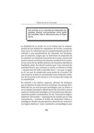 95
Teoría del delito / La acción
La finalidad de la acción no es lo mismo que la volunta-
riedad de que hablan los seguidores de la tesis causalista.
Para estos es suficiente que el comportamiento puede ser
referido a una manifestación de voluntad. Los finalistas,
por el contrario, exigen que se determine el contenido de
la voluntad. La voluntad consciente de la meta, rectora del
suceso causal, constituye la columna vertebral de la acción.
En los casos de los delitos dolosos, los finalistas identifican
finalidad y dolo. Así, Busch sostiene que “esta voluntad de
actividad final y que sustenta la acción, es idéntica al dolo
—desprovisto de todo contenido ético— sea que se agote
en él, sea que lo comprenda como parte de sí misma”. De
esta manera, el dolo es considerado como elemento subje-
tivo de la acción y del injusto y se le arranca del campo de
la culpabilidad.
En relación a los delitos culposos, afirman los finalistas
que el objetivo de tales hechos constituye una propia fina-
lidad del ser, un real proceso psicológico, que se refiere a
un resultado extratípico. Welzel parte de una crítica severa
contra el relativismo axiológico y el normativismo del pen-
samiento jurídico neokantiano. En las “estructuras lógico-
objetivas” del mundo —impregnado de sentido por la vida
comunitaria— constata la fusión de elementos críticos y
axiológicos. Desde esta perspectiva, describe las “estructu-
ras lógico-objetivas” como constantes antropológicas que
han incluido en su voluntad de realización los
posibles efectos concomitantes como parte
del resultado total a efectuarse para el logro
del fin.
 