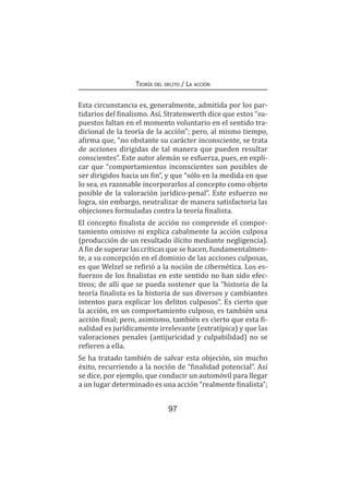 97
Teoría del delito / La acción
Esta circunstancia es, generalmente, admitida por los par-
tidarios del finalismo. Así, Stratenwerth dice que estos “su-
puestos faltan en el momento voluntario en el sentido tra-
dicional de la teoría de la acción”; pero, al mismo tiempo,
afirma que, “no obstante su carácter inconsciente, se trata
de acciones dirigidas de tal manera que pueden resultar
conscientes”. Este autor alemán se esfuerza, pues, en expli-
car que “comportamientos inconscientes son posibles de
ser dirigidos hacia un fin”, y que “sólo en la medida en que
lo sea, es razonable incorporarlos al concepto como objeto
posible de la valoración jurídico-penal”. Este esfuerzo no
logra, sin embargo, neutralizar de manera satisfactoria las
objeciones formuladas contra la teoría finalista.
El concepto finalista de acción no comprende el compor-
tamiento omisivo ni explica cabalmente la acción culposa
(producción de un resultado ilícito mediante negligencia).
A fin de superar las críticas que se hacen, fundamentalmen-
te, a su concepción en el dominio de las acciones culposas,
es que Welzel se refirió a la noción de cibernética. Los es-
fuerzos de los finalistas en este sentido no han sido efec-
tivos; de allí que se pueda sostener que la “historia de la
teoría finalista es la historia de sus diversos y cambiantes
intentos para explicar los delitos culposos”. Es cierto que
la acción, en un comportamiento culposo, es también una
acción final; pero, asimismo, también es cierto que esta fi-
nalidad es jurídicamente irrelevante (extratípica) y que las
valoraciones penales (antijuricidad y culpabilidad) no se
refieren a ella.
Se ha tratado también de salvar esta objeción, sin mucho
éxito, recurriendo a la noción de “finalidad potencial”. Así
se dice, por ejemplo, que conducir un automóvil para llegar
a un lugar determinado es una acción “realmente finalista”;
 