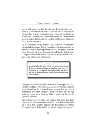 99
Teoría del delito / La acción
mente relevante implica la relación del individuo con el
mundo circundante (milieu), el que es alcanzado por sus
efectos. Por lo que es necesario que el comportamiento sea
eficaz hacia el exterior; siendo suficiente, en caso de omi-
sión, la no producción de los efectos que hubiese ocasiona-
do la acción esperada.
De esta manera, los partidarios de la acción social tratan,
evitando los errores de los causalistas, de comprender las
diversas formas de comportamiento. El elemento común a
estas sería su carácter socialmente relevante. Determinar
la importancia de la acción supone un punto de referencia
que es de naturaleza normativa.
EJEMPLO
La expectativa a la ejecución de esta “acción esperada” está
condicionada por una norma. Así, la tesis de la acción social
—continuadora de la causalista— es también un criterio
normativo que está obligado, para constituir una noción
unitaria y general, a dejar de lado el substrato fáctico del
comportamiento.
Las mismas observaciones se pueden formular con rela-
ción a otras propuestas tendientes a caracterizar la acción.
Es el caso, por ejemplo, del criterio de Kaufmann, conoci-
do como “teoría de la acción personal”. Según este autor, la
Un ejemplo claro es el de los actos omisivos.
Esta forma de acción se explica solo con re-
ferencia al comportamiento omitido; es decir,
se espera que alguien realice una acción de-
terminada.
 