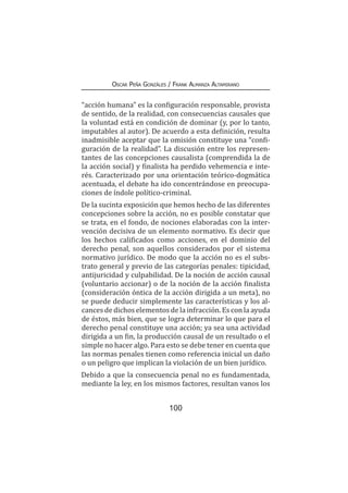 100
Oscar Peña Gonzáles / Frank Almanza Altamirano
“acción humana” es la configuración responsable, provista
de sentido, de la realidad, con consecuencias causales que
la voluntad está en condición de dominar (y, por lo tanto,
imputables al autor). De acuerdo a esta definición, resulta
inadmisible aceptar que la omisión constituye una “confi-
guración de la realidad”. La discusión entre los represen-
tantes de las concepciones causalista (comprendida la de
la acción social) y finalista ha perdido vehemencia e inte-
rés. Caracterizado por una orientación teórico-dogmática
acentuada, el debate ha ido concentrándose en preocupa-
ciones de índole político-criminal.
De la sucinta exposición que hemos hecho de las diferentes
concepciones sobre la acción, no es posible constatar que
se trata, en el fondo, de nociones elaboradas con la inter-
vención decisiva de un elemento normativo. Es decir que
los hechos calificados como acciones, en el dominio del
derecho penal, son aquellos considerados por el sistema
normativo jurídico. De modo que la acción no es el subs-
trato general y previo de las categorías penales: tipicidad,
antijuricidad y culpabilidad. De la noción de acción causal
(voluntario accionar) o de la noción de la acción finalista
(consideración óntica de la acción dirigida a un meta), no
se puede deducir simplemente las características y los al-
cances de dichos elementos de la infracción. Es con la ayuda
de éstos, más bien, que se logra determinar lo que para el
derecho penal constituye una acción; ya sea una actividad
dirigida a un fin, la producción causal de un resultado o el
simple no hacer algo. Para esto se debe tener en cuenta que
las normas penales tienen como referencia inicial un daño
o un peligro que implican la violación de un bien jurídico.
Debido a que la consecuencia penal no es fundamentada,
mediante la ley, en los mismos factores, resultan vanos los
 