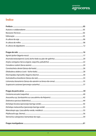 3
Índice
Prefácio ..........................................................................................................................................................05
Autores e colaboradores ...............................................................................................................................................05
Revisores Técnicos ...........................................................................................................................................................05
Editoração ..........................................................................................................................................................................05
A cultura da soja ...............................................................................................................................................................06
A cultura do milho .......................................................................................................................................................... 08
A cultura do algodoeiro .................................................................................................................................................12
Pragas de solo ..............................................................................................................................................16
Agrotis ipsilon (lagarta-rosca) .......................................................................................................................................17
Anomala testaceipennis (coró, bicho-bolo ou pão-de-galinha)........................................................................20
Astylus variegatus (larva-angorá, vaquinha, peludinha) .....................................................................................22
Conoderus scalaris (larva-arame)..................................................................................................................................24
Conotrachelus denieri (broca-da-haste).....................................................................................................................26
Diloboderus abderus (coró - bicho-bolo)...................................................................................................................28
Elasmopalpus lignosellus (lagarta-elasmo)...............................................................................................................30
Eutinobothrus brasiliensis (broca-da-raiz)..................................................................................................................33
Listronotus bonariensis (broca-do-azevém ou broca-da-coroa).......................................................................35
Scaptocoris castanea (percevejo-castanho).............................................................................................................37
	
Pragas da parte aérea .................................................................................................................................39
Cerotoma arcuata (vaquinha) ......................................................................................................................................40
Aracanthus sp. (torrãozinho ou cascudinho-do-feijoeiro)..................................................................................42
Diabrotica speciosa (diabrótica)....................................................................................................................................44
Dichelops furcatus (percevejo-barriga-verde).........................................................................................................50
Dichelops melacanthus (percevejo-barriga-verde) ...............................................................................................53
Maecolaspis spp. (cascudinho-verde, metálico).....................................................................................................55
Phyllocaulis spp. (lesma)..................................................................................................................................................56
Sternechus subsignatus (tamanduá-da-soja)............................................................................................................59
Pragas mastigadoras ...................................................................................................................................61
 