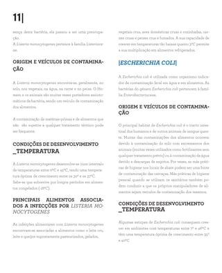 11|
sença desta bactéria, ela passou a ser uma preocupa-
ção.
A Listeria monocytogenes pertence à família Listeriace-
ae.
ORIGEM E VEÍCULOS DE CONTAMINA-
ÇÃO
A Listeria monocytogenes encontra-se, geralmente, no
solo, nos vegetais, na água, na carne e no peixe. O Ho-
mem e os animais são muitas vezes portadores assinto-
máticos da bactéria, sendo um veículo de contaminação
dos alimentos.
A contaminação de matérias-primas e de alimentos que
não são sujeitos a qualquer tratamento térmico pode
ser frequente.
CONDIÇÕES DE DESENVOLVIMENTO
_TEMPERATURA
A Listeria monocytogenes desenvolve-se num intervalo
de temperaturas entre 00C e 450C, tendo uma tempera-
tura óptima de crescimento entre os 300 e os 370C.
Sabe-se que sobrevive por longos períodos em alimen-
tos congelados (-180C).
PRINCIPAIS ALIMENTOS ASSOCIA-
DOS A INFECÇÕES POR LISTERIA MO-
NOCYTOGENES
As infecções alimentares com Listeria monocytogenes
encontram-se associadas a alimentos como o leite cru,
leite e queijos supostamente pasteurizados, gelados,
vegetais crus, aves domésticas cruas e cozinhadas, car-
nes cruas e peixes crus e fumados. A sua capacidade de
crescer em temperaturas tão baixas quanto 30C permite
a sua multiplicação em alimentos refrigerados.
|ESCHERICHIA COLI|
A Escherichia coli é utilizada como organismo indica-
dor de contaminação fecal em água e em alimentos. As
bactérias do género Escherichia coli pertencem à famí-
lia Enterobacteriaceae.
ORIGEM E VEÍCULOS DE CONTAMINA-
ÇÃO
O principal habitat de Escherichia coli é o tracto intes-
tinal dos humanos e de outros animais de sangue quen-
te. Muitas das contaminações dos alimentos ocorrem
devido à contaminação do solo com excrementos dos
animais (muitas vezes utilizados como fertilizantes sem
qualquer tratamento prévio) ou à contaminação da água
devido a descargas de esgotos. Por vezes, as más práti-
cas de higiene nos locais de abate podem ser uma fonte
de contaminação das carcaças. Más práticas de higiene
pessoal quando se utilizam os sanitários também po-
dem conduzir a que os próprios manipuladores de ali-
mentos sejam veículos de contaminação dos mesmos.
CONDIÇÕES DE DESENVOLVIMENTO
_TEMPERATURA
Algumas estirpes de Escherichia coli conseguem cres-
cer em ambientes com temperaturas entre 70 e 460C e
têm uma temperatura óptima de crescimento entre 350
e 400C
 