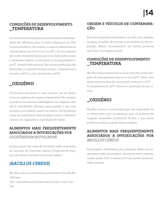 |14
CONDIÇÕES DE DESENVOLVIMENTO
_TEMPERATURA
Osintervalosdetemperaturadecrescimentodestasbac-
térias são diferentes para os vários subgrupos de Clos-
tridium botulinum. No entanto, a maioria desenvolve-se
com temperaturas entre os 30 e os 480C. Os seus esporos
são muito resistentes (para que a sua destruição ocorra,
é necessário sujeitar os alimentos a um aquecimento a
1210C  durante três minutos). As toxinas produzidas são
destruídas no seguinte binómio tempo – temperatura: 5
minutos a 850C ou 20 a 30 minutos a 800C.
_OXIGÉNIO
Clostridium botulinum é uma bactéria que se desen-
volve na ausência de oxigénio (anaeróbia). No entanto,
quando se encontra em embalagens com oxigénio, este
não é considerado suficiente para impedir o seu cres-
cimento, pois poderão existir no interior dos alimentos
zonas de anaerobiose onde possam ocorrer o desenvol-
vimento do organismo e a produção de toxina.
ALIMENTOS MAIS FREQUENTEMENTE
ASSOCIADOS A INTOXICAÇÕES POR
CLOSTRIDIUM BOTULINUM
A maior parte dos casos de botulismo estão associados
ao consumo de conservas caseiras (conservas de vege-
tais, de carnes), enchidos e presunto caseiro.
|BACILLUS CEREUS|
Bacillus cereus é uma bactéria pertencente à família Ba-
cillaceae.
Tem capacidade para formar esporos, bem como toxi-
nas.
ORIGEM E VEÍCULOS DE CONTAMINA-
ÇÃO
Este microrganismo encontra-se no solo, nos vegetais,
na água, em pêlos de animais e na matéria em decom-
posição. Assim, encontramo-lo em muitos produtos
agrícolas e de origem animal.
CONDIÇÕES DE DESENVOLVIMENTO
_TEMPERATURA
Bacillus cereus desenvolve-se num intervalo muito alar-
gado de temperaturas entre os 40 e os 550C, tendo uma
temperatura óptima de crescimento entre 300 e 400C.
À temperatura de 250C inicia-se a produção da sua to-
xina.
_OXIGÉNIO
Bacillus cereus é uma bactéria que tem capacidade de
se desenvolver quer na presença quer na ausência de
oxigénio (anaeróbia facultativa). Porém, a sua toxina
produz-se melhor quando existe oxigénio.
ALIMENTOS MAIS FREQUENTEMENTE
ASSOCIADOS A INTOXICAÇÕES POR
BACILLUS CEREUS
Intoxicações alimentares pela presença deste micror-
ganismos estão associadas a alimentos como vegetais,
carnes, peixe, leite e cereais ricos em amido (arroz, ba-
tatas, massas).
 