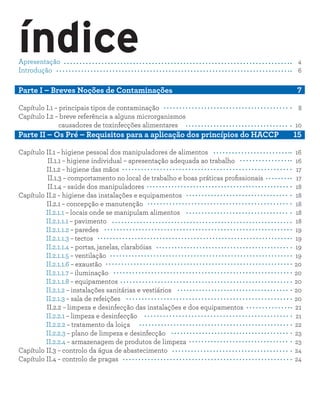 índiceApresentação										 4
Introdução											 6
Parte I – Breves Noções de Contaminações	 				 7
Capítulo I.1 – principais tipos de contaminação				 8
Capítulo I.2 – breve referência a alguns microrganismos
causadores de toxinfecções alimentares		 10
Parte II – Os Pré – Requisitos para a aplicação dos princípios do HACCP 15
Capítulo II.1 – higiene pessoal dos manipuladores de alimentos	 16
I II.1.1 – higiene individual – apresentação adequada ao trabalho			 16
II.1.2 – higiene das mãos								 17
I II.1.3 – comportamento no local de trabalho e boas práticas profissionais	 17
I II.1.4 – saúde dos manipuladores							 18
Capítulo II.2 – higiene das instalações e equipamentos			 18
II.2.1 – concepção e manutenção							 18
II.2.1.1 – locais onde se manipulam alimentos						 18
II.2.1.1.1 – pavimento									 18
II.2.1.1.2 – paredes										 19
II.2.1.1.3 – tectos										 19
II.2.1.1.4 – portas, janelas, clarabóias							 19
II.2.1.1.5 – ventilação									 19
II.2.1.1.6 – exaustão									 20
II.2.1.1.7 – iluminação									 20
II.2.1.1.8 – equipamentos									 20
II.2.1.2 – instalações sanitárias e vestiários 						 20
II.2.1.3 – sala de refeições								 20
II.2.2 – limpeza e desinfecção das instalações e dos equipamentos 21
II.2.2.1 – limpeza e desinfecção								 21
II.2.2.2 – tratamento da loiça								 22
II.2.2.3 – plano de limpeza e desinfecção						 23
II.2.2.4 – armazenagem de produtos de limpeza					 23
Capítulo II.3 – controlo da água de abastecimento			 24
Capítulo II.4 – controlo de pragas						 24
 