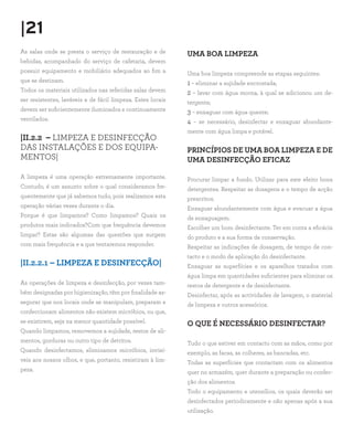 |21
As salas onde se presta o serviço de restauração e de
bebidas, acompanhado do serviço de cafetaria, devem
possuir equipamento e mobiliário adequados ao fim a
que se destinam.
Todos os materiais utilizados nas referidas salas devem
ser resistentes, laváveis e de fácil limpeza. Estes locais
devem ser suficientemente iluminados e continuamente
ventilados.
|II.2.2 – LIMPEZA E DESINFECÇÃO
DAS INSTALAÇÕES E DOS EQUIPA-
MENTOS|
A limpeza é uma operação extremamente importante.
Contudo, é um assunto sobre o qual consideramos fre-
quentemente que já sabemos tudo, pois realizamos esta
operação várias vezes durante o dia.
Porque é que limpamos? Como limpamos? Quais os
produtos mais indicados?Com que frequência devemos
limpar? Estas são algumas das questões que surgem
com mais frequência e a que tentaremos responder.
|II.2.2.1 – LIMPEZA E DESINFECÇÃO|
As operações de limpeza e desinfecção, por vezes tam-
bém designadas por higienização, têm por finalidade as-
segurar que nos locais onde se manipulam, preparam e
confeccionam alimentos não existem micróbios, ou que,
se existirem, seja na menor quantidade possível.
Quando limpamos, removemos a sujidade, restos de ali-
mentos, gorduras ou outro tipo de detritos.
Quando desinfectamos, eliminamos micróbios, invisí-
veis aos nossos olhos, e que, portanto, resistiram à lim-
peza.
UMA BOA LIMPEZA
Uma boa limpeza compreende as etapas seguintes:
1 – eliminar a sujidade encrostada;
2 – lavar com água morna, à qual se adicionou um de-
tergente;
3 – enxaguar com água quente;
4 – se necessário, desinfectar e enxaguar abundante-
mente com água limpa e potável.
PRINCÍPIOS DE UMA BOA LIMPEZA E DE
UMA DESINFECÇÃO EFICAZ
Procurar limpar a fundo. Utilizar para este efeito bons
detergentes. Respeitar as dosagens e o tempo de acção
prescritos.
Enxaguar abundantemente com água e evacuar a água
de enxaguagem.
Escolher um bom desinfectante. Ter em conta a eficácia
do produto e a sua forma de conservação.
Respeitar as indicações de dosagem, de tempo de con-
tacto e o modo de aplicação do desinfectante.
Enxaguar as superfícies e os aparelhos tratados com
água limpa em quantidades suficientes para eliminar os
restos de detergente e de desinfectante.
Desinfectar, após as actividades de lavagem, o material
de limpeza e outros acessórios.
O QUE É NECESSÁRIO DESINFECTAR?
Tudo o que estiver em contacto com as mãos, como por
exemplo, as facas, as colheres, as bancadas, etc.
Todas as superfícies que contactam com os alimentos
quer no armazém, quer durante a preparação ou confec-
ção dos alimentos.
Todo o equipamento e utensílios, os quais deverão ser
desinfectados periodicamente e não apenas após a sua
utilização.
 