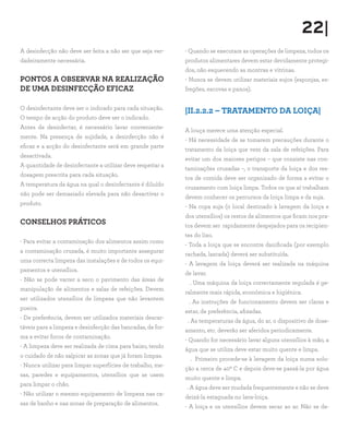 22|
A desinfecção não deve ser feita a não ser que seja ver-
dadeiramente necessária.
PONTOS A OBSERVAR NA REALIZAÇÃO
DE UMA DESINFECÇÃO EFICAZ
O desinfectante deve ser o indicado para cada situação.
O tempo de acção do produto deve ser o indicado.
Antes de desinfectar, é necessário lavar conveniente-
mente. Na presença de sujidade, a desinfecção não é
eficaz e a acção do desinfectante será em grande parte
desactivada.
A quantidade de desinfectante a utilizar deve respeitar a
dosagem prescrita para cada situação.
A temperatura da água na qual o desinfectante é diluído
não pode ser demasiado elevada para não desactivar o
produto.
CONSELHOS PRÁTICOS
- Para evitar a contaminação dos alimentos assim como
a contaminação cruzada, é muito importante assegurar
uma correcta limpeza das instalações e de todos os equi-
pamentos e utensílios.
- Não se pode varrer a seco o pavimento das áreas de
manipulação de alimentos e salas de refeições. Devem
ser utilizados utensílios de limpeza que não levantem
poeira.
- De preferência, devem ser utilizados materiais descar-
táveis para a limpeza e desinfecção das bancadas, de for-
ma a evitar focos de contaminação.
- A limpeza deve ser realizada de cima para baixo, tendo
o cuidado de não salpicar as zonas que já foram limpas.
- Nunca utilizar para limpar superfícies de trabalho, me-
sas, paredes e equipamentos, utensílios que se usem
para limpar o chão.
- Não utilizar o mesmo equipamento de limpeza nas ca-
sas de banho e nas zonas de preparação de alimentos.
- Quando se executam as operações de limpeza, todos os
produtos alimentares devem estar devidamente protegi-
dos, não esquecendo as montras e vitrinas.
- Nunca se devem utilizar materiais sujos (esponjas, es-
fregões, escovas e panos).
|II.2.2.2 – TRATAMENTO DA LOIÇA|
A louça merece uma atenção especial.
- Há necessidade de se tomarem precauções durante o
tratamento da loiça que vem da sala de refeições. Para
evitar um dos maiores perigos – que consiste nas con-
taminações cruzadas –, o transporte da loiça e dos res-
tos de comida deve ser organizado de forma a evitar o
cruzamento com loiça limpa. Todos os que aí trabalham
devem conhecer os percursos da loiça limpa e da suja.
- Na copa suja (o local destinado à lavagem da loiça e
dos utensílios) os restos de alimentos que ficam nos pra-
tos devem ser rapidamente despejados para os recipien-
tes do lixo.
- Toda a loiça que se encontre danificada (por exemplo
rachada, lascada) deverá ser substituída.
- A lavagem da loiça deverá ser realizada na máquina
de lavar.
. Uma máquina da loiça correctamente regulada é ge-
ralmente mais rápida, económica e higiénica.
. As instruções de funcionamento devem ser claras e
estar, de preferência, afixadas.
. As temperaturas da água, do ar, o dispositivo de dose-
amento, etc. deverão ser aferidos periodicamente.
- Quando for necessário lavar alguns utensílios à mão, a
água que se utiliza deve estar muito quente e limpa.
. Primeiro procede-se à lavagem da loiça numa solu-
ção a cerca de 400 C e depois deve-se passá-la por água
muito quente e limpa.
. A água deve ser mudada frequentemente e não se deve
deixá-la estagnada no lava-loiça.
- A loiça e os utensílios devem secar ao ar. Não se de-
 