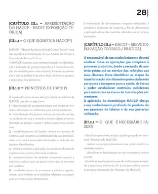 |CAPÍTULO III.1 – APRESENTAÇÃO
DO HACCP – BREVE EXPOSIÇÃO TE-
ÓRICA|
|III.1.1 – O QUE SIGNIFICA HACCP?|
HACCP – “Hazard Analysis Critical Control Points” mais
não significa, em Português, do que Análise de Perigos e
Controlo de Pontos Críticos.
O HACCP consiste num sistema baseado na identifica-
ção e avaliação de perigos específicos e na implementa-
ção de medidas para o seu controlo, focadas na preven-
ção e não na análise do produto final, de forma a garantir
a segurança dos alimentos.
|III.1.2 – PRINCÍPIOS DE HACCP|
A legislação refere-se aos sete princípios do método de
HACCP, que são os seguintes:
1– identificação de quaisquer perigos que devam ser evi-
tados, eliminados ou reduzidos para níveis aceitáveis;
2 – identificação dos pontos críticos de controlo na fase
ou nas fases em que o controlo é essencial para evitar ou
eliminar um perigo ou para o reduzir para níveis aceitá-
veis;
3 – estabelecimento de limites críticos em pontos de
controlo, que separem a aceitabilidade da não aceitabili-
dade, com vista à prevenção, eliminação ou redução dos
perigos identificados;
4 – estabelecimento e aplicação de processos eficazes de
vigilância em pontos críticos de controlo;
5 – estabelecimento de medidas correctivas quando a
vigilância indicar que um ponto crítico não se encontra
sob controlo;
6 – estabelecimento de processos a efectuar regular-
mente, para verificar se as medidas referidas nos princí-
pios 1 a 5 funcionam eficazmente;
7 –elaboração de documentos e registos adequados à
natureza e dimensão da empresa, a fim de demonstrar
a aplicação eficaz das medidas referidas nos princípios
anteriores.
|CAPÍTULO III.2 – HACCP – BREVE EX-
PLICAÇÃO TEÓRICO / PRÁTICA|
O responsável de um estabelecimento deverá
analisar todas as operações que compõem o
processo produtivo, desde a recepção da ma-
téria-prima até ao serviço das refeições aos
seus clientes. Deve identificar as etapas de
transformação dos alimentos potencialmente
perigosas e inseguras para a saúde, de forma
a poder estabelecer controlos suficientes
para minimizar os riscos de toxinfecções ali-
mentares.
A aplicação da metodologia HACCP obriga
a um conhecimento profundo do produto, do
seu processo de fabrico e da sua posterior
utilização.
|III.2.1 – O QUE É NECESSÁRIO FA-
ZER?|
- Identificar possíveis perigos, aquilo que pode ser noci-
vo (1º Princípio do HACCP):
. avaliar os perigos alimentares que podem existir no
estabelecimento;
. identificar as áreas/etapas em que os mesmos podem
ocorrer.
- Identificar aqueles pontos que são críticos para assegu-
rar a segurança alimentar, isto é, em que podem ocorrer
os perigos alimentares (2º Princípio do HACCP).
28|
 