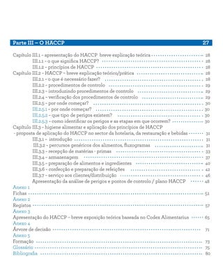 Parte III – O HACCP									 27
Capítulo III.1 – apresentação do HACCP breve explicação teórica 28
III.1.1 – o que significa HACCP?								 28
III.1.2 – princípios de HACCP								 28
Capítulo III.2 – HACCP – breve explicação teórico/prática		 28
III.2.1 – o que é necessário fazer?							 28
III.2.2 – procedimentos de controlo							 29
III.2.3 – introduzindo procedimentos de controlo					 29
III.2.4 – verificação dos procedimentos de controlo					 29
III.2.5 – por onde começar?								 30
III.2.5.1 – por onde começar?								 30
III.2.5.2 – que tipo de perigos existem?							 30
III.2.5.3 – como identificar os perigos e as etapas em que ocorrem?		 30
Capítulo III.3 – higiene alimentar e aplicação dos princípios de HACCP
- proposta de aplicação do HACCP no sector da hotelaria, da restauração e bebidas	 31
III.3.1 – introdução		 31
III.3.2 – percursos genéricos dos alimentos, fluxogramas		 31
III.3.3 – recepção de matérias - primas		 33
III.3.4 – armazenagem		 37
III.3.5 – preparação de alimentos e ingredientes		 40
III.3.6 – confecção e preparação de refeições		 42
III.3.7 – serviço aos clientes/distribuição		 46
Apresentação da análise de perigos e pontos de controlo / plano HACCP	 48
Anexo 1		
Fichas 51
Anexo 2		
Registos		 57
Anexo 3		
Apresentação do HACCP – breve exposição teórica baseada no Codex Alimentarius 65
Anexo 4
Árvore de decisão		 71
Anexo 5
Formação		 73
Glossário		 75
Bibliografia		 80
 
