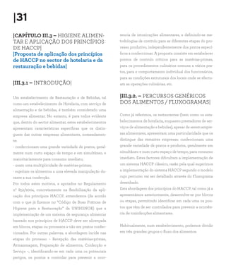 |31
|CAPÍTULO III.3 – HIGIENE ALIMEN-
TAR E APLICAÇÃO DOS PRINCÍPIOS
DE HACCP|
|Proposta de aplicação dos princípios
de HACCP no sector de hotelaria e da
restauração e bebidas|
|III.3.1 – INTRODUÇÃO|
Um estabelecimento de Restauração e de Bebidas, tal
como um estabelecimento de Hotelaria, com serviço de
alimentação e de bebidas, é também considerado uma
empresa alimentar. No entanto, é para todos evidente
que, dentro do sector alimentar, estes estabelecimentos
apresentam características específicas que os distin-
guem das outras empresas alimentares, nomeadamen-
te:
- confeccionam uma grande variedade de pratos, geral-
mente num curto espaço de tempo e em simultâneo, e
maioritariamente para consumo imediato;
- usam uma multiplicidade de matérias-primas;
- sujeitam os alimentos a uma elevada manipulação du-
rante a sua confecção.
Por todos estes motivos, e apoiados no Regulamento
nº 852/2004, concretamente na flexibilização da apli-
cação dos princípios HACCP, entendemos (de acordo
com o que já fizemos no “Código de Boas Práticas de
Higiene para a Restauração” da UNIHSNOR) que a
implementação de um sistema de segurança alimentar
baseado nos princípios de HACCP deve ser alicerçada
em blocos, etapas ou processos e não em pratos confec-
cionados. Por outras palavras, a abordagem incide nas
etapas do processo – Recepção das matérias-primas,
Armazenagem, Preparação de alimentos, Confecção e
Serviço –, identificando-se em cada uma os potenciais
perigos, os pontos a controlar para prevenir a ocor-
rencia de intoxicações alimentares, e definindo-se me-
todologias de controlo para as diferentes etapas do pro-
cesso produtivo, independentemente dos pratos especí-
ficos a confeccionar. A proposta consiste em estabelecer
pontos de controlo críticos para as matérias-primas,
para os procedimentos culinários comuns a vários pra-
tos, para o comportamento individual dos funcionários,
para as condições estruturais dos locais onde se efectu-
am as operações culinárias, etc.
|III.3.2. – PERCURSOS GENÉRICOS
DOS ALIMENTOS / FLUXOGRAMAS|
Como já referimos, os restaurantes (bem como os esta-
belecimentos de hotelaria, enquanto prestadores de ser-
viços de alimentação e bebidas), apesar de serem empre-
sas alimentares, apresentam uma particularidade que os
distingue das restantes empresas: confeccionam uma
grande variedade de pratos e produtos, geralmente em
simultâneo e num curto espaço de tempo, para consumo
imediato. Estes factores dificultam a implementação de
um sistema HACCP clássico, razão pela qual sugerimos
a implementação do sistema HACCP segundo o modelo
cujo percurso vai ser detalhado através do Fluxograma
desenhado.
Esta abordagem dos princípios do HACCP, tal como já a
apresentámos anteriormente, desenvolve-se por blocos
ou etapas, permitindo identificar em cada uma os pon-
tos que têm de ser controlados para prevenir a ocorrên-
cia de toxinfecções alimentares.
Habitualmente, num estabelecimento, podemos dividir
em três grandes grupos o fluxo dos alimentos:
 