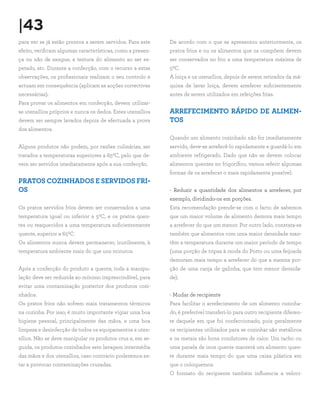|43
para ver se já estão prontos a serem servidos. Para este
efeito, verificam algumas características, como a presen-
ça ou não de sangue, a textura do alimento ao ser es-
petado, etc. Durante a confecção, com o recurso a estas
observações, os profissionais realizam o seu controlo e
actuam em consequência (aplicam as acções correctivas
necessárias).
Para provar os alimentos em confecção, devem utilizar-
se utensílios próprios e nunca os dedos. Estes utensílios
devem ser sempre lavados depois de efectuada a prova
dos alimentos.
Alguns produtos não podem, por razões culinárias, ser
tratados a temperaturas superiores a 650C, pelo que de-
vem ser servidos imediatamente após a sua confecção.
PRATOS COZINHADOS E SERVIDOS FRI-
OS
Os pratos servidos frios devem ser conservados a uma
temperatura igual ou inferior a 50C, e os pratos quen-
tes ou reaquecidos a uma temperatura suficientemente
quente, superior a 650C.
Os alimentos nunca devem permanecer, inutilmente, à
temperatura ambiente mais do que uns minutos.
Após a confecção do produto a quente, toda a manipu-
lação deve ser reduzida ao mínimo imprescindível, para
evitar uma contaminação posterior dos produtos cozi-
nhados.
Os pratos frios não sofrem mais tratamentos térmicos
na cozinha. Por isso, é muito importante vigiar uma boa
higiene pessoal, principalmente das mãos, e uma boa
limpeza e desinfecção de todos os equipamentos e uten-
sílios. Não se deve manipular os produtos crus e, em se-
guida, os produtos cozinhados sem lavagem intermédia
das mãos e dos utensílios, caso contrário poderemos es-
tar a provocar contaminações cruzadas.
De acordo com o que se apresentou anteriormente, os
pratos frios e ou os alimentos que os compõem devem
ser conservados no frio a uma temperatura máxima de
50C.
A loiça e os utensílios, depois de serem retirados da má-
quina de lavar loiça, devem arrefecer suficientemente
antes de serem utilizados em refeições frias.
ARREFECIMENTO RÁPIDO DE ALIMEN-
TOS
Quando um alimento cozinhado não for imediatamente
servido, deve-se arrefecê-lo rapidamente e guardá-lo em
ambiente refrigerado. Dado que não se devem colocar
alimentos quentes no frigorífico, vamos referir algumas
formas de os arrefecer o mais rapidamente possível:
- Reduzir a quantidade dos alimentos a arrefecer, por
exemplo, dividindo-os em porções.
Esta recomendação prende-se com o facto de sabemos
que um maior volume de alimento demora mais tempo
a arrefecer do que um menor. Por outro lado, constata-se
também que alimentos com uma maior densidade man-
têm a temperatura durante um maior período de tempo
(uma porção de tripas à moda do Porto ou uma feijoada
demoram mais tempo a arrefecer do que a mesma por-
ção de uma canja de galinha, que tem menor densida-
de).
- Mudar de recipiente
Para facilitar o arrefecimento de um alimento cozinha-
do, é preferível transferi-lo para outro recipiente diferen-
te daquele em que foi confeccionado, pois geralmente
os recipientes utilizados para se cozinhar são metálicos
e os metais são bons condutores de calor. Um tacho ou
uma panela de inox quente manterá um alimento quen-
te durante mais tempo do que uma caixa plástica em
que o coloquemos.
O formato do recipiente também influencia a veloci-
 