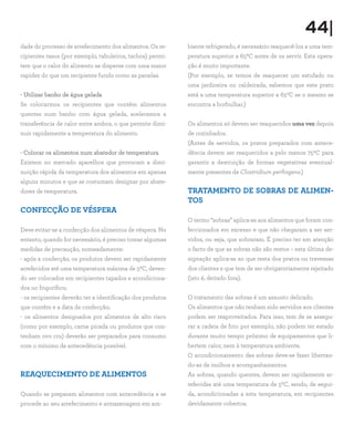 44|
dade do processo de arrefecimento dos alimentos. Os re-
cipientes rasos (por exemplo, tabuleiros, tachos) permi-
tem que o calor do alimento se disperse com uma maior
rapidez do que um recipiente fundo como as panelas.
- Utilizar banho de água gelada
Se colocarmos os recipientes que contêm alimentos
quentes num banho com água gelada, aceleramos a
transferência de calor entre ambos, o que permite dimi-
nuir rapidamente a temperatura do alimento.
- Colocar os alimentos num abatedor de temperatura
Existem no mercado aparelhos que provocam a dimi-
nuição rápida da temperatura dos alimentos em apenas
alguns minutos e que se costumam designar por abate-
dores de temperatura.
CONFECÇÃO DE VÉSPERA
Deve evitar-se a confecção dos alimentos de véspera. No
entanto, quando for necessário, é preciso tomar algumas
medidas de precaução, nomeadamente:
- após a confecção, os produtos devem ser rapidamente
arrefecidos até uma temperatura máxima de 50C, deven-
do ser colocados em recipientes tapados e acondiciona-
dos no frigorífico;
- os recipientes deverão ter a identificação dos produtos
que contêm e a data de confecção;
- os alimentos designados por alimentos de alto risco
(como por exemplo, carne picada ou produtos que con-
tenham ovo cru) deverão ser preparados para consumo
com o mínimo de antecedência possível.
REAQUECIMENTO DE ALIMENTOS
Quando se preparam alimentos com antecedência e se
procede ao seu arrefecimento e armazenagem em am-
biente refrigerado, é necessário reaquecê-los a uma tem-
peratura superior a 650C antes de os servir. Esta opera-
ção é muito importante.
(Por exemplo, se temos de reaquecer um estufado ou
uma jardineira ou caldeirada, sabemos que este prato
está a uma temperatura superior a 650C se o mesmo se
encontra a borbulhar.)
Os alimentos só devem ser reaquecidos uma vez depois
de cozinhados.
(Antes de servidos, os pratos preparados com antece-
dência devem ser reaquecidos a pelo menos 750C para
garantir a destruição de formas vegetativas eventual-
mente presentes de Clostridium perfingens.)
TRATAMENTO DE SOBRAS DE ALIMEN-
TOS
O termo “sobras” aplica-se aos alimentos que foram con-
feccionados em excesso e que não chegaram a ser ser-
vidos, ou seja, que sobraram. É preciso ter em atenção
o facto de que as sobras não são restos – esta última de-
signação aplica-se ao que resta dos pratos ou travessas
dos clientes e que tem de ser obrigatoriamente rejeitado
(isto é, deitado fora).
O tratamento das sobras é um assunto delicado.
Os alimentos que não tenham sido servidos aos clientes
podem ser reaproveitados. Para isso, tem de se assegu-
rar a cadeia de frio: por exemplo, não podem ter estado
durante muito tempo próximo de equipamentos que li-
bertem calor, nem à temperatura ambiente.
O acondicionamento das sobras deve-se fazer libertan-
do-as de molhos e acompanhamentos.
As sobras, quando quentes, devem ser rapidamente ar-
refecidas até uma temperatura de 50C, sendo, de segui-
da, acondicionadas a esta temperatura, em recipientes
devidamente cobertos.
 