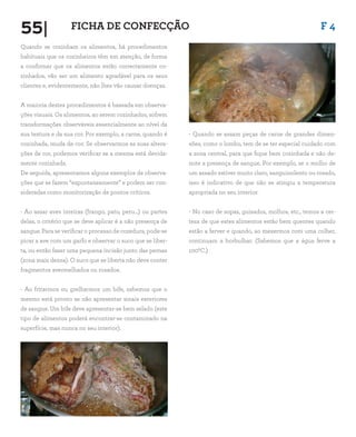 55| F 4FICHA DE CONFECÇÃO
Quando se cozinham os alimentos, há procedimentos
habituais que os cozinheiros têm em atenção, de forma
a confirmar que os alimentos estão correctamente co-
zinhados, vão ser um alimento agradável para os seus
clientes e, evidentemente, não lhes vão causar doenças.
A maioria destes procedimentos é baseada em observa-
ções visuais. Os alimentos, ao serem cozinhados, sofrem
transformações observáveis essencialmente ao nível da
sua textura e da sua cor. Por exemplo, a carne, quando é
cozinhada, muda de cor. Se observarmos as suas altera-
ções de cor, podemos verificar se a mesma está devida-
mente cozinhada.
De seguida, apresentamos alguns exemplos de observa-
ções que se fazem “espontaneamente” e podem ser con-
sideradas como monitorização de pontos críticos.
- Ao assar aves inteiras (frango, pato, peru…) ou partes
delas, o critério que se deve aplicar é a não presença de
sangue. Para se verificar o processo de cozedura, pode-se
picar a ave com um garfo e observar o suco que se liber-
ta, ou então fazer uma pequena incisão junto das pernas
(zona mais densa). O suco que se liberta não deve conter
fragmentos avermelhados ou rosados.
- Ao fritarmos ou grelharmos um bife, sabemos que o
mesmo está pronto se não apresentar sinais exteriores
de sangue. Um bife deve apresentar-se bem selado (este
tipo de alimentos poderá encontrar-se contaminado na
superfície, mas nunca no seu interior).
- Quando se assam peças de carne de grandes dimen-
sões, como o lombo, tem de se ter especial cuidado com
a zona central, para que fique bem cozinhada e não de-
note a presença de sangue. Por exemplo, se o molho de
um assado estiver muito claro, sanguinolento ou rosado,
isso é indicativo de que não se atingiu a temperatura
apropriada no seu interior.
- No caso de sopas, guisados, molhos, etc., temos a cer-
teza de que estes alimentos estão bem quentes quando
estão a ferver e quando, ao mexermos com uma colher,
continuam a borbulhar. (Sabemos que a água ferve a
1000C.)
 