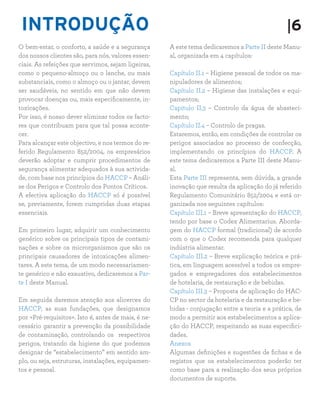 INTRODUÇÃO |6
O bem-estar, o conforto, a saúde e a segurança
dos nossos clientes são, para nós, valores essen-
ciais. As refeições que servimos, sejam ligeiras,
como o pequeno-almoço ou o lanche, ou mais
substanciais, como o almoço ou o jantar, devem
ser saudáveis, no sentido em que não devem
provocar doenças ou, mais especificamente, in-
toxicações.
Por isso, é nosso dever eliminar todos os facto-
res que contribuam para que tal possa aconte-
cer.
Para alcançar este objectivo, e nos termos do re-
ferido Regulamento 852/2004, os empresários
deverão adoptar e cumprir procedimentos de
segurança alimentar adequados à sua activida-
de, com base nos princípios do HACCP – Análi-
se dos Perigos e Controlo dos Pontos Críticos.
A efectiva aplicação do HACCP só é possível
se, previamente, forem cumpridas duas etapas
essenciais.
Em primeiro lugar, adquirir um conhecimento
genérico sobre os principais tipos de contami-
nações e sobre os microrganismos que são os
principais causadores de intoxicações alimen-
tares. A este tema, de um modo necessariamen-
te genérico e não exaustivo, dedicaremos a Par-
te I deste Manual.
Em seguida daremos atenção aos alicerces do
HACCP, as suas fundações, que designamos
por «Pré-requisitos». Isto é, antes de mais, é ne-
cessário garantir a prevenção da possibilidade
de contaminação, controlando os respectivos
perigos, tratando da higiene do que podemos
designar de “estabelecimento” em sentido am-
plo, ou seja, estruturas, instalações, equipamen-
tos e pessoal.
A este tema dedicaremos a Parte II deste Manu-
al, organizada em 4 capítulos:
Capítulo II.1 – Higiene pessoal de todos os ma-
nipuladores de alimentos;
Capítulo II.2 – Higiene das instalações e equi-
pamentos;
Capitulo II.3 – Controlo da água de abasteci-
mento;
Capítulo II.4 – Controlo de pragas.
Estaremos, então, em condições de controlar os
perigos associados ao processo de confecção,
implementando os princípios do HACCP. A
este tema dedicaremos a Parte III deste Manu-
al.
Esta Parte III representa, sem dúvida, a grande
inovação que resulta da aplicação do já referido
Regulamento Comunitário 852/2004 e está or-
ganizada nos seguintes capítulos:
Capítulo III.1 – Breve apresentação do HACCP,
tendo por base o Codex Alimentarius. Aborda-
gem do HACCP formal (tradicional) de acordo
com o que o Codex recomenda para qualquer
indústria alimentar.
Capítulo III.2 – Breve explicação teórica e prá-
tica, em linguagem acessível a todos os empre-
gados e empregadores dos estabelecimentos
de hotelaria, de restauração e de bebidas.
Capítulo III.3 – Proposta de aplicação do HAC-
CP no sector da hotelaria e da restauração e be-
bidas - conjugação entre a teoria e a prática, de
modo a permitir aos estabelecimentos a aplica-
ção do HACCP, respeitando as suas especifici-
dades.
Anexos
Algumas definições e sugestões de fichas e de
registos que os estabelecimentos poderão ter
como base para a realização dos seus próprios
documentos de suporte.
 