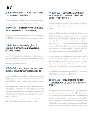|67
3º PASSO – IDENTIFICAR O USO PRE-
TENDIDO DO PRODUTO
A equipa de HACCP deverá definir o uso a que se desti-
na ou que é previsto para o produto em análise.
4º PASSO – CONSTRUIR UM DIAGRA-
MA DE FABRICO (FLUXOGRAMA)
O diagrama de fabrico deverá ser elaborado pela equipa
de HACCP e deverá englobar todas as fases do proces-
so.
5º PASSO – CONFIRMAÇÃO, IN
LOCO, DO DIAGRAMA DE FABRICO
(FLUXOGRAMA)
Após ter-se desenhado o diagrama de fabrico, este de-
verá ser confirmado no local e durante as horas de la-
boração. Se for observado algum desajuste, dever-se-á
proceder à respectiva correcção.
6º PASSO – LISTA DE PERIGOS E ME-
DIDAS DE CONTROLO (PRINCÍPIO 1)
Deverá ser elaborada uma lista de todos os potenciais
perigos (que se consigam prever), sejam químicos, físi-
cos ou biológicos, para cada uma das etapas do proces-
so.
A equipa de HACCP deverá conduzir a análise de peri-
gos de forma a identificar, no plano de HACCP, aqueles
que, devido à sua natureza, deverão ser eliminados ou
reduzidos para níveis aceitáveis, tendo em conta a segu-
rança do produto.
Deverão ser consideradas e descritas as medidas de con-
trolo que poderão ser tomadas para cada perigo.
7º PASSO – DETERMINAÇÃO DOS
PONTOS CRÍTICOS DE CONTROLO
(PCC) (PRINCÍPIO 2)
A determinação de um PCC num sistema de HACCP
pode ser facilitada pela aplicação de uma árvore de de-
cisão.
A árvore de decisão deverá ser aplicada de uma forma
flexível, conforme a operação a que se refere – produção,
elaboração, armazenamento, distribuição ou outra –, e
deverá utilizar-se com carácter orientativo na determi-
nação dos PCC. O exemplo da árvore de decisão pode
não ser aplicável a todas as situações, pelo que poderão
ser utilizadas outras abordagens. A identificação PCC
tem duas consequências para a equipa HACCP:
1. assegurar que as medidas de controlo estão correcta-
mente desenhadas e implementadas (se um perigo foi
bem identificado no ponto em que o controlo é necessá-
rio para a segurança do produto, e não existe aí nenhuma
medida de controlo, então é necessário implementá-la);
2. estabelecer e implementar um sistema de monitoriza-
ção/vigilância para cada ponto crítico.
8º PASSO – ESTABELECER OS LIMI-
TES CRÍTICOS DE CADA PCC (PRINCÍ-
PIO 3)
Cada medida de controlo associada a um ponto crítico
deve dar origem à especificação de um limite crítico.
Os limites críticos correspondem aos valores extremos
aceitáveis, relativamente à segurança do produto. Estes
valores separam a aceitabilidade da inaceitabilidade.
São estabelecidos parâmetros mensuráveis ou observá-
veis que podem demonstrar que um ponto crítico está
 