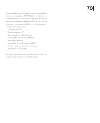 70|
documentação desenvolvida para orientar os estabeleci-
mentos na aplicação do HACCP poderá servir como su-
porte à elaboração dos modelos de registo a utilizar, que
devem reflectir as operações específicas de cada estabe-
lecimento e ser sempre validadas por um responsável.
- Exemplos de documentos:
. análise de perigos;
. determinação de PCC;
. determinação de limites críticos;
. modificações ao sistema de HACCP.
- Exemplos de registos:
. actividades de monitorização de PCC;
. desvios e acções correctivas associadas;
. actividades de verificação.
Um sistema de registos deve ser simples, de forma a ser
facilmente apreendido pelos colaboradores.
 