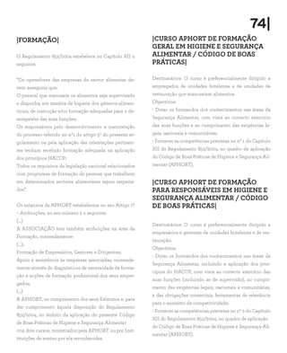 74|
|FORMAÇÃO|
O Regulamento 852/2004 estabelece no Capítulo XII o
seguinte:
“Os operadores das empresas do sector alimentar de-
vem assegurar que:
O pessoal que manuseia os alimentos seja supervisado
e disponha, em matéria de higiene dos géneros alimen-
tícios, de instrução e/ou formação adequadas para o de-
sempenho das suas funções;
Os responsáveis pelo desenvolvimento e manutenção
do processo referido no nº1 do artigo 5º do presente re-
gulamento ou pela aplicação das orientações pertinen-
tes tenham recebido formação adequada na aplicação
dos princípios HACCP;
Todos os requisitos da legislação nacional relacionados
com programas de formação de pessoas que trabalhem
em determinados sectores alimentares sejam respeita-
dos”.
Os estatutos da APHORT estabelecem no seu Artigo 7º
– Atribuições, no seu número 2 o seguinte:
(…)
A ASSOCIAÇÃO tem também atribuições na área da
Formação, nomeadamente:
(…);
Formação de Empresários, Gestores e Dirigentes;
Apoio e assistência às empresas associadas, nomeada-
mente através de diagnósticos de necessidade de forma-
ção e acções de formação profissional dos seus empre-
gados;
(…)
A APHORT, no cumprimento dos seus Estatutos e, para
dar cumprimento àquela disposição do Regulamento
852/2004, no âmbito da aplicação do presente Código
de Boas Práticas de Higiene e Segurança Alimentar
cria dois cursos, ministrados pela APHORT ou por Inst-
tituições de ensino por ela reconhecidas.
|CURSO APHORT DE FORMAÇÃO
GERAL EM HIGIENE E SEGURANÇA
ALIMENTAR / CÓDIGO DE BOAS
PRÁTICAS|
Destinatários: O curso é preferencialmente dirigido a
empregados de unidades hoteleiras e de unidades de
restauração que manuseiam alimentos.
Objectivos:
- Dotar os formandos dos conhecimentos nas áreas da
Segurança Alimentar, com vista ao correcto exercício
das suas funções e ao cumprimento das exigências le-
gais, nacionais e comunitárias;
- Fornecer as competências previstas no nº 1 do Capítulo
XII do Regulamento 852/2004, no quadro de aplicação
do Código de Boas Práticas de Higiene e Segurança Ali-
mentar (APHORT).
|CURSO APHORT DE FORMAÇÃO
PARA RESPONSÁVEIS EM HIGIENE E
SEGURANÇA ALIMENTAR / CÓDIGO
DE BOAS PRÁTICAS|
Destinatários: O curso é preferencialmente dirigido a
empresários e gerentes de unidades hoteleiras e de res-
tauração.
Objectivos:
- Dotar os formandos dos conhecimentos nas áreas da
Segurança Alimentar, incluindo a aplicação dos prin-
cípios do HACCP, com vista ao correcto exercício das
suas funções (incluindo as de supervisão), ao cumpri-
mento das exigências legais, nacionais e comunitárias,
e das obrigações comerciais, ferramentas de relevância
para o aumento da competitividade;
- Fornecer as competências previstas no nº 2 do Capítulo
XII do Regulamento 852/2004, no quadro de aplicação
do Código de Boas Práticas de Higiene e Segurança Ali-
mentar (APHORT).
 