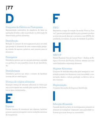 |77
H
F
E
DDiagrama de Fabrico ou Fluxograma
Representação sistemática da sequência de fases ou
operações levadas a cabo na produção ou elaboração de
determinado produto alimentar.
Desinfecção
Redução do número de microrganismos para um nível
que proteja os alimentos de uma contaminação perigo-
sa, através de agentes químicos, sem prejuízo para os
alimentos.
Detergente
Substância química que se usa para eliminar a sujidade
e a gordura de uma superfície antes de ser desinfecta-
da.
Desinfectante
Substância química que reduz o número de bactérias
nocivas até um nível seguro.
Doença de origem alimentar
Qualquer doença de natureza infecciosa ou tóxica que
seja ou se suspeite ser, causada pela ingestão de alimen-
tos ou água contaminados.
Esporos
Formas latentes de resistência que algumas bactérias
possuem para se protegerem contra condições extremas
de temperatura.
FIFO
Representa a regra de rotação de stocks “First in, First
out”, que em português significa que o primeiro produto
a entrar em stock deve ser o primeiro a sair (PEPS), de-
pendendo, no entanto, do prazo de validade do produto.
HACCP
Hazard Analysis Critical Control Point – Análise de Pe-
rigos e Controlo dos Pontos Críticos: sistema que tem
como finalidade a segurança alimentar.
Higiene Alimentar
Conjunto de medidas adequadas para assegurar a com-
posição própria dos alimentos, a sua inocuidade e con-
servação, desde a cultura, produção ou fabrico, até ao
seu consumo.
Higienização
Conjunto das acções de limpeza e desinfecção.
Infecção Alimentar
Causada devido ao facto do microrganismo presente no
alimento se multiplicar originando uma quantidade su-
ficiente que cause doença no consumidor.
I
 