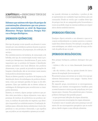 |CAPÍTULO I. – PRINCIPAIS TIPOS DE
CONTAMINAÇÃO|
Sabemos que existem três tipos de perigos de
contaminações alimentares que nos preocu-
pam essencialmente ao nível da Segurança
Alimentar: Perigos Químicos, Perigos Físi-
cos e Perigos Biológicos.
|PERIGOS QUÍMICOS|
Este tipo de perigo ocorre quando um alimento é conta-
minado por uma substância química durante os proces-
sos de armazenamento, de preparação, de confecção, de
serviço...
Nos estabelecimentos de hotelaria, de restauração e de
bebidas, este tipo de contaminação muitas vezes é pro-
vocado por detergentes e desinfectantes. É, pois, muito
importante que os produtos de limpeza e desinfecção
estejam guardados num local diferente dos produtos
alimentares, e que, quando se proceda às operações de
limpeza e desinfecção, não se encontrem nesse mesmo
local produtos alimentares expostos.
Nunca se devem guardar os produtos de limpeza ou de
desinfecção dentro de embalagens de produtos alimen-
tares, como por exemplo garrafas de água ou de refri-
gerantes. Claro que também não se devem utilizar as
embalagens de detergentes para acondicionar ou trans-
portar alimentos.
Existem, no entanto, alguns perigos químicos que po-
dem estar associados a alguns alimentos, como seja a
presença de resíduos de antibióticos em produtos cár-
neos, ou resíduos de pesticidas em vegetais, cuja detec-
ção é impossível nos estabelecimentos. A realização de
análises para a detecção destas substâncias é muito dis-
pendiosa e o seu processo é demorado, o que significa
que, na prática, se um empresário optasse por as reali-
zar, quando obtivesse os resultados, o produto já não
se apresentaria em condições higio-sanitárias para ser
consumido. Donde se conclui que a análise deste tipo
de perigos tem de ser assegurada pelos fornecedores e
nunca se poderão exigir as mesmas análises aos empre-
sários destes estabelecimentos.
|PERIGOS FÍSICOS|
Qualquer objecto estranho a um alimento e que se in-
corpore acidentalmente no mesmo provoca a contami-
nação física desse alimento. Por exemplo, um pedaço de
uma embalagem, um cabelo num prato de sopa, um bo-
cado de palha-de-aço no puré.
|PERIGOS BIOLÓGICOS|
Nos perigos biológicos, podemos distinguir dois gru-
pos:
- visíveis a olho nu ou vista desarmada (macroscópi-
cos);
- não são visíveis a olho nu, apenas através de instru-
mentos de ampliação (microscópicos).
No primeiro grupo, encontram-se os seres vivos que ge-
ralmente denominamos como pragas – baratas, formi-
gas, entre outros.
No segundo grupo, encontram-se os microrganismos.
Sabemos que existem microrganismos benéficos para
os seres humanos e outros que são prejudicais, isto é, pe-
rigosos para o homem. Dos prejudiciais para o homem,
podemos distinguir dois grandes grupos:
- os que provocam infecções de origem alimentar;
- os que provocam intoxicações de origem alimentar.
O primeiro caso é causado pela mera presença num ali-
mento de um microrganismo patogénico que se multi-
plicou, dando origem a uma infecção alimentar.
|8
 