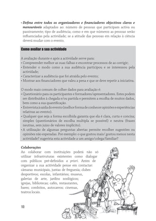 • Deﬁna entre todos os organizadores e ﬁnanciadores objectivos claros e
  mensuráveis adaptados ao: número de pessoas que participam activa ou
  passivamente; tipo de audiência; como e em que números as pessoas serão
  inﬂuenciadas pela actividade; se a atitude das pessoas em relação à ciência
  deverá mudar com o evento.

Como avaliar a sua actividade

A avaliação durante e após a actividade serve para:
• Compreender melhor as suas falhas e encontrar processos de as corrigir;
• Entender o modo como a sua audiência participou e se interessou pela
  actividade;
• Caracterizar a audiência que foi atraída pelo evento;
• Mostrar aos ﬁnanciadores que valeu a pena e que se deve repetir a iniciativa.

O modo mais comum de colher dados para avaliação é:
• Questionário para os participantes e formadores/apresentadores. Estes podem
  ser distribuídos à chegada e/ou partida e permitem a recolha de muitos dados,
  bem como a sua quantiﬁcação.
• Entrevista à saída do evento (melhor forma de conhecer opiniões e experiências
  relativas ao evento).
• Qualquer que seja a forma escolhida garanta que ela é clara, curta e concisa;
  simples (questionários de escolha multipla se possível) e neutra (frases
  neutras, sem juízo de valores implícito).
• A utilização de algumas perguntas abertas permite recolher sugestões ou
  opiniões não esperadas. Por exemplo: o que gostou mais/ gostou menos nesta
  actividade? sugeriria esta actividade a um amigo/colega/familiar?

Colaborações
Ao colaborar com instituições poderá não só
utilizar infrastruturas existentes como dialogar
com públicos pré-deﬁnidos a priori. Antes de
organizar a sua acitividade pense em contactar:
câmaras municipais, juntas de freguesia; clubes
desportivos; escolas, infantários; museus,
galerias de arte, jardins zoológicos;
igrejas, bibliotecas; cafés, restaurantes,
bares; combóios, autocarros; cinemas,
teatros locais.



10
 