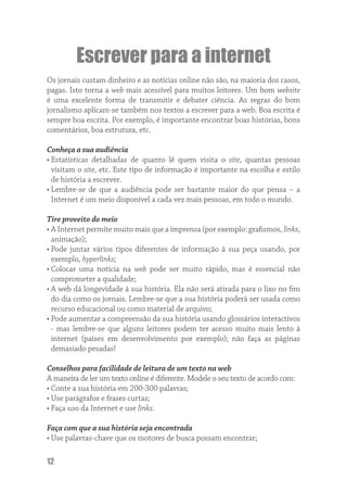 Escrever para a internet
Os jornais custam dinheiro e as notícias online não são, na maioria dos casos,
pagas. Isto torna a web mais acessível para muitos leitores. Um bom website
é uma excelente forma de transmitir e debater ciência. As regras do bom
jornalismo aplicam-se também nos textos a escrever para a web. Boa escrita é
sempre boa escrita. Por exemplo, é importante encontrar boas histórias, bons
comentários, boa estrutura, etc.

Conheça a sua audiência
• Estatísticas detalhadas de quanto lê quem visita o site, quantas pessoas
  visitam o site, etc. Este tipo de informação é importante na escolha e estilo
  de história a escrever.
• Lembre-se de que a audiência pode ser bastante maior do que pensa – a
  Internet é um meio disponível a cada vez mais pessoas, em todo o mundo.

Tire proveito do meio
• A Internet permite muito mais que a imprensa (por exemplo: graﬁsmos, links,
  animação);
• Pode juntar vários tipos diferentes de informação à sua peça usando, por
  exemplo, hyperlinks;
• Colocar uma notícia na web pode ser muito rápido, mas é essencial não
  comprometer a qualidade;
• A web dá longevidade à sua história. Ela não será atirada para o lixo no ﬁm
  do dia como os jornais. Lembre-se que a sua história poderá ser usada como
  recurso educacional ou como material de arquivo;
• Pode aumentar a compreensão da sua história usando glossários interactivos
  - mas lembre-se que alguns leitores podem ter acesso muito mais lento à
  internet (países em desenvolvimento por exemplo); não faça as páginas
  demasiado pesadas!

Conselhos para facilidade de leitura de um texto na web
A maneira de ler um texto online é diferente. Modele o seu texto de acordo com:
• Conte a sua história em 200-300 palavras;
• Use parágrafos e frases curtas;
• Faça uso da Internet e use links.

Faça com que a sua história seja encontrada
• Use palavras-chave que os motores de busca possam encontrar;

12
 