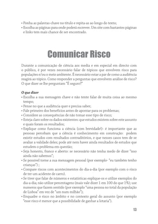 • Ponha as palavras-chave no título e repita-as ao longo do texto;
• Escolha as páginas para onde poderá escrever. Um site com bastantes páginas
  e links tem mais chance de ser encontrado.




                  Comunicar Risco
Durante a comunicação de ciência aos media e em especial em directo com
o público, é por vezes necessário falar de tópicos que envolvem risco para
populações e/ou o meio ambiente. É necessário estar a par de como a audiência
reagirá ao tópico. Como responder a perguntas que envolvem análise de risco?
O que dizer se lhe perguntam “É seguro?”

O que dizer
• Escolha a sua mensagem chave e não tente falar de muita coisa ao mesmo
  tempo;
• Pense no que a audiência quer e precisa saber;
• Fale primeiro dos benefícios antes de apontar para os problemas;
• Considere as consequências de não tomar esse tipo de risco;
• Esteja claro sobre os dados existentes: que estudos existem sobre este assunto
  e quais foram os resultados;
• Explique como funciona a ciência (com brevidade!)- é importante que as
  pessoas percebam que a ciência é conhecimento em construção: podem
  existir estudos com resultados contraditórios, e que nesses casos tem de se
  avaliar a validade deles; pode até nem haver ainda resultados de estudos que
  estudem o problema em questão;
• Seja honesto, franco e aberto: se necessário não tenha medo de dizer “isso
  ainda não sabemos”;
• Se possivel torne a sua mensagem pessoal (por exemplo- “eu também tenho
  crianças”) ;
• Compare riscos com acontecimentos do dia-a-dia (por exemplo com o risco
  de ter um acidente de carro).
• Se tiver que falar de números e estatísticas explique-os e utilize exemplos do
  dia-a-dia; não utilize percentagens (mais vale dizer 1 em 100 do que 1%); use
  numeros que fazem sentido (por exemplo “uma pessoa no total da população
  de Lisboa” em vez de “um num milhão”);
• Enquadre o risco no âmbito e no contexto geral do assunto (por exemplo
  “esse risco é menor que a possibilidade de ganhar a lotaria”).

                                                                             13
 