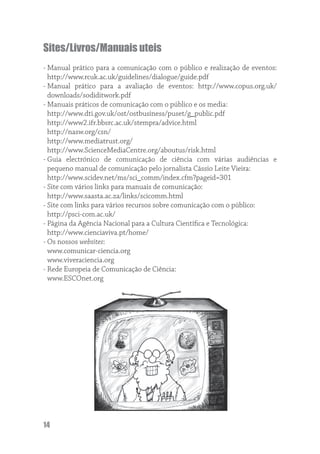 Sites/Livros/Manuais uteis
- Manual prático para a comunicação com o público e realização de eventos:
  http://www.rcuk.ac.uk/guidelines/dialogue/guide.pdf
- Manual prático para a avaliação de eventos: http://www.copus.org.uk/
  downloads/sodiditwork.pdf
- Manuais práticos de comunicação com o público e os media:
  http://www.dti.gov.uk/ost/ostbusiness/puset/g_public.pdf
  http://www2.ifr.bbsrc.ac.uk/stempra/advice.html
  http://nasw.org/csn/
  http://www.mediatrust.org/
  http://www.ScienceMediaCentre.org/aboutus/risk.html
- Guia electrónico de comunicação de ciência com várias audiências e
  pequeno manual de comunicação pelo jornalista Cássio Leite Vieira:
  http://www.scidev.net/ms/sci_comm/index.cfm?pageid=301
- Site com vários links para manuais de comunicação:
  http://www.saasta.ac.za/links/scicomm.html
- Site com links para vários recursos sobre comunicação com o público:
  http://psci-com.ac.uk/
- Página da Agência Nacional para a Cultura Cientíﬁca e Tecnológica:
  http://www.cienciaviva.pt/home/
- Os nossos websites:
  www.comunicar-ciencia.org
  www.viveraciencia.org
- Rede Europeia de Comunicação de Ciência:
  www.ESCOnet.org




14
 