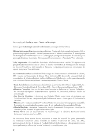 Patrocinado pela Fundação para a Ciência e a Tecnologia

Com o apoio da Fundação Calouste Gulbenkian e Associação Viver a Ciência

Mónica Bettencourt Dias é doutorada em Biologia Celular pela Universidade de Londres (RU) e
possui uma pós-graduação em Comunicação de Ciência da mesma Universidade. É investigadora
em Biologia Celular na Universidade de Cambridge (RU) e organiza actividades de comunicação e
promoção de ciência (Associação Ciência para o Desenvolvimento e Associação Viver a Ciência).

Soﬁa Jorge Araújo é doutorada em Bioquímica pela Universidade de Londres (RU) e possui uma
pós-graduação em Comunicação de Ciência da mesma Universidade. É investigadora em Biologia
do Desenvolvimento na Universidade de Barcelona e organiza actividades de comunicação de
ciência (Associação Viver a Ciência).

Ana Godinho Coutinho é doutorada em Neurobiologia do Desenvolvimento (Universidade de Londres,
RU) e mestre em Comunicação de Ciência (Open University, RU). Desenvolve a sua actividade de
comunicadora de ciência no Institute for Stem Cell Research (Edimburgo) e em Portugal, colaborando
com o Instituto Gulbenkian de Ciência e através da Associação Viver a Ciência.

• Frank Burnet é Professor de Comunicação de Ciência na University of the West of England (RU), Co-
  Director do Festival de Ciência de Cheltenham (RU) e Director Executivo de Graphic Science (RU).
• Elisabete Caramelo é Directora do Serviço de Comunicação da Fundação Calouste Gulbenkian,
  foi consultora de imprensa da Presidência da República. Foi jornalista e professora na área da
  comunicação.
• Ana Correia Moutinho é doutorada em Biologia Celular, possui uma pós-graduação em
  Jornalismo de Ciência e é responsável pelo Gabinete de Apoio à Investigação da Universidade
  de Lisboa.
• Malcolm Love é produtor de rádio e TV no Reino Unido. Tem produzido vários programas para a BBC.
  É consultor de comunicação e lecciona em cursos de pós-graduação de Comunicação de Ciência.
• Cláudia Magalhães é jornalista. Desempenha funções de assessoria de imprensa e estratégias de
  comunicação em ambiente de agências de comunicação.
• Helen Pilcher tem um doutoramento em Neurobiologia e é jornalista da Nature Online
  (http://www.nature.com/news, RU).

Os conteúdos deste manual foram produzidos a partir do material de apoio apresentado
no workshop Comunicar Ciência realizado no Instituto Gulbenkian de Ciência em 2003,
patrocinado pelo Serviço de Ciência da Fundação Calouste Gulbenkian. As editoras agradecem aos
investigadores e jornalistas que leram e “testaram” o conteúdo deste guia.

2
 