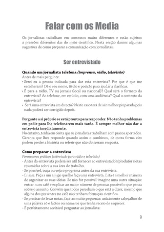 Falar com os Media
Os jornalistas trabalham em contextos muito diferentes e estão sujeitos
a pressões diferentes das do meio cientíﬁco. Nesta secção damos algumas
sugestões de como preparar a comunicação com jornalistas.



                          Ser entrevistado
Quando um jornalista telefona (imprensa, rádio, televisão)
Antes de mais pergunte:
• Serei eu a pessoa indicada para dar esta entrevista? Por que é que me
  escolheram? Dê o seu nome, título e posição para ajudar a clariﬁcar.
• É para a rádio, TV ou jornais (local ou nacional)? Qual será o formato da
  entrevista? Ao telefone, em estúdio, com uma audiência? Qual o contexto da
  entrevista?
• Será uma entrevista em directo? Neste caso terá de ser melhor preparada pois
  nada poderá ser corrigido depois.

Pergunte a si próprio se está pronto para responder. Não tenha problemas
em pedir para lhe telefonarem mais tarde. É sempre melhor não dar a
entrevista imediatamente.
No entanto, tenha em conta que os jornalistas trabalham com prazos apertados.
Garanta que lhes responde quando assim o combinou, de outra forma eles
podem perder a história ou referir que não obtiveram resposta.

Como preparar a entrevista
Pormenores práticos (sobretudo para rádio e televisão)
- Antes da entrevista poderá ser útil fornecer ao entrevistador/produtor notas
  resumidas sobre a sua área de trabalho.
- Se possível, ouça ou veja o programa antes da sua entrevista.
- Ensaie. Peça a um amigo que lhe faça uma entrevista. Esta é a melhor maneira
  de organizar as suas ideias. Se não for possível imagine uma outra situação:
  entrar num café e explicar ao maior número de pessoas possível o que pensa
  sobre o assunto. Convém que todos percebam o que está a dizer, mesmo que
  alguns dos presentes no café não tenham formação cientíﬁca.
- Se precisar de levar notas, faça-as muito pequenas: unicamente cabeçalhos de
  uma palavra só e factos ou números que tenha receio de esquecer.
- É perfeitamente aceitável perguntar ao jornalista:

                                                                            3
 