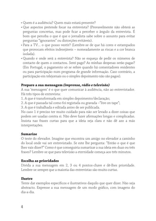 • Quem é a audiência? Quem mais estará presente?
• Que aspectos pretende focar na entrevista? (Provavelmente não obterá as
  perguntas concretas, mas pode ﬁcar a perceber o ângulo da entrevista. É
  bom que perceba o que é que o jornalista sabe sobre o assunto para evitar
  perguntas “ignorantes” ou distorções evitáveis).
• Para a TV… o que posso vestir? (Lembre-se de que há cores e estampados
  que provocam efeitos indesejáveis – nomeadamente as riscas e a cor branca
  isolada).
• Quando e onde será a entrevista? Não se esqueça de pedir os números de
  contacto de quem o contactou. Serei pago? As minhas despesas serão pagas?
  (Em Portugal, o pagamento só se refere quando há comentadores residentes
  ou para participação num programa de grande informação. Caso contrário, a
  participação em telejornais ou o simples depoimento não são pagos).

Prepare a sua mensagem (imprensa, rádio e televisão)
A sua ‘mensagem’ é o que quer comunicar à audiência, não ao entrevistador.
Há três tipos de entrevista:
1. A que é transformada em simples depoimento/declaração;
2. A que é passada tal como foi registada ou gravada –“live on tape”;
3. A que é trabalhada e editada antes de ser publicada.
No caso 1 é preciso ter muito cuidado para não ser levado a dizer coisas que
podem ser usadas contra si. Não deve fazer aﬁrmações longas e complicadas.
Insista nas frases curtas para que a ideia seja clara e não dê azo a más
interpretações.

Sumarize
O teste do elevador. Imagine que encontra um amigo no elevador a caminho
do local onde vai ser entrevistado. Se este lhe pergunta: “Então o que é que
lhes vais dizer?” Como é que conseguiria sumarizar a sua ideia em duas ou três
frases? Lembre-se que para televisão a eternidade começa aos três minutos.

Escolha as prioridades
Divida a sua mensagem em 2, 3 ou 4 pontos-chave e dê-lhes prioridade.
Lembre-se sempre que a maioria das entrevistas são muito curtas.

Ilustre
Tente dar exemplos especíﬁcos e ilustrativos daquilo que quer dizer. Não seja
abstracto. Expresse a sua mensagem de um modo gráﬁco, com imagens do
dia-a-dia.



4
 
