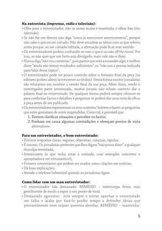 Na entrevista (imprensa, rádio e televisão):
• Olhe para o entrevistador, não se mexa muito e mantenha o olhar ﬁxo (em
  televisão).
• Se não for em directo não diga “como já mencionei anteriormente”, porque
  não sabe o que irá ser cortado. Não deve encadear as ideias com as que referiu
  antes porque, ao ser cortada/editada, a aﬁrmação pode ﬁcar sem sentido.
• Os entrevistadores podem confundir-se com o que é ou não oﬀ the record. Por
  isso, se não quer que um facto seja divulgado, mais vale não o dizer.
• Nunca diga “não vou comentar”, pois parece que está a esconder algo; é melhor
  dizer “ainda não temos resultados suﬁcientes” ou “não sou a pessoa indicada
  para falar desse tópico”.
• O entrevistador pode ter pouco controlo sobre o formato ﬁnal da peça (os
  editores podem alterá-la e escrever os títulos). Desta forma muitos jornalistas
  são relutantes em mostrar a versão ﬁnal da sua peça. Além disso, sendo o
  investigador parte interessada, muitos jornais não acham correcto dar a
  palavra ﬁnal ao entrevistado. De qualquer forma poderá sempre oferecer-se
  para conﬁrmar factos e detalhes e perguntar se poderá dar uma vista de olhos
  à peça antes de ser publicada.
• Os entrevistadores representam os seus ouvintes/ leitores e fazem as perguntas
  que estes gostariam de ouvir respondidas. Como tal, é provável que:
     1. Tentem clariﬁcar situações e perceber os factos;
     2. Ponham em causa algumas contradições e ofereçam pontos de vista
        alternativos.

Para um entrevistador, o bom entrevistado:
• Fornece respostas claras, seguras, objectivas, concisas, rápidas;
• É sincero. Os jornalistas preferem que lhes digam “não posso dizer” a qualquer
  desculpa inventada;
• Interessante (o que inclui estar à vontade, usar exemplos concretos e
  apropriados e ser entusiástico!);
• Fornece comentários que podem ser usados como citações em notícias;
• Dá boas explicações;
• Atende o telefone/telemóvel quando os jornalistas ligam.

Como lidar com um mau entrevistador:
• O entrevistador fala demasiado. REMÉDIO – interrompa ﬁrme, mas
  gentilmente de modo a expor o seu ponto de vista.
• Demasiado agressivo: está sempre a tentar apanhar o entrevistado
  em falha e acaba por fazê-lo perder tempo a defender ideias que
  provavelmente nem sequer quereria abordar. REMÉDIO – mantenha-

                                                                               5
 