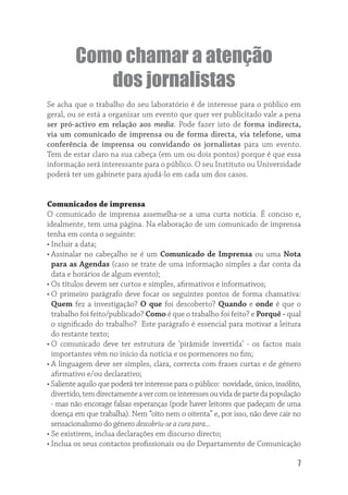 Como chamar a atenção
            dos jornalistas
Se acha que o trabalho do seu laboratório é de interesse para o público em
geral, ou se está a organizar um evento que quer ver publicitado vale a pena
ser pró-activo em relação aos media. Pode fazer isto de forma indirecta,
via um comunicado de imprensa ou de forma directa, via telefone, uma
conferência de imprensa ou convidando os jornalistas para um evento.
Tem de estar claro na sua cabeça (em um ou dois pontos) porque é que essa
informação será interessante para o público. O seu Instituto ou Universidade
poderá ter um gabinete para ajudá-lo em cada um dos casos.


Comunicados de imprensa
O comunicado de imprensa assemelha-se a uma curta notícia. É conciso e,
idealmente, tem uma página. Na elaboração de um comunicado de imprensa
tenha em conta o seguinte:
• Incluir a data;
• Assinalar no cabeçalho se é um Comunicado de Imprensa ou uma Nota
  para as Agendas (caso se trate de uma informação simples a dar conta da
  data e horários de algum evento);
• Os títulos devem ser curtos e simples, aﬁrmativos e informativos;
• O primeiro parágrafo deve focar os seguintes pontos de forma chamativa:
  Quem fez a investigação? O que foi descoberto? Quando e onde é que o
  trabalho foi feito/publicado? Como é que o trabalho foi feito? e Porquê - qual
  o signiﬁcado do trabalho? Este parágrafo é essencial para motivar a leitura
  do restante texto;
• O comunicado deve ter estrutura de ‘pirâmide invertida’ - os factos mais
  importantes vêm no início da notícia e os pormenores no ﬁm;
• A linguagem deve ser simples, clara, correcta com frases curtas e de género
  aﬁrmativo e/ou declarativo;
• Saliente aquilo que poderá ter interesse para o público: novidade, único, insólito,
  divertido, tem directamente a ver com os interesses ou vida de parte da população
  - mas não encorage falsas esperanças (pode haver leitores que padeçam de uma
  doença em que trabalha). Nem “oito nem o oitenta” e, por isso, não deve cair no
  sensacionalismo do género descobriu-se a cura para...
• Se existirem, inclua declarações em discurso directo;
• Inclua os seus contactos proﬁssionais ou do Departamento de Comunicação

                                                                                   7
 