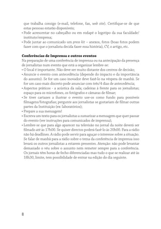 que trabalha consigo (e-mail, telefone, fax, web site). Certiﬁque-se de que
  estas pessoas estarão disponiveis;
• Pode acrescentar no cabeçalho ou em rodapé o logotipo da sua faculdade/
  instituto/empresa;
• Pode juntar ao comunicado um press kit – anexos, fotos (boas fotos podem
  fazer com que o jornalista decida fazer essa história), CV, o artigo, etc.

Conferências de Imprensa e outros eventos
Na preparação de uma conferência de imprensa ou na antecipação da presença
de jornalistas num evento que está a organizar lembre-se:
• O local é importante. Não deve ser muito distante dos centros de decisão;
• Anuncie o evento com antecedência (depende do impacto e da importância
  do assunto). Se for um caso inovador deve fazê-lo na véspera de manhã. Se
  for um caso mais discreto pode anunciar com três/4 dias de antecedência;
• Aspectos práticos - a acústica da sala; cadeiras à frente para os jornalistas;
  espaço para os microfones, os fotógrafos e câmaras de ﬁlmar;
• Se tiver cartazes a ilustrar o evento use-os como fundo para possíveis
  ﬁlmagens/fotograﬁas; pergunte aos jornalistas se gostariam de ﬁlmar outras
  partes da Instituição (ex: laboratórios);
• Prepare a sua mensagem!
• Escreva um texto para os jornalistas a sumarizar a mensagem que quer passar
  do evento (ver instruções para comunicados de imprensa);
• Lembre-se que para algo aparecer na televisão no jornal da noite deverá ser
  ﬁlmado até às 17h00. Se quiser directos poderá fazê-lo às 20h00. Para a rádio
  não há deadlines. A rádio pode servir para aguçar o interesse sobre a situação.
  Se falar de manhã para a rádio sobre o tema da conferência de imprensa isso
  levará os outros jornalistas a estarem presentes. Atenção: não pode levantar
  demasiado o véu sobre o assunto nem remeter sempre para a conferência.
  Os jornais têm horas de fecho diferenciadas mas tudo o que se realizar até às
  18h30, limite, tem possibilidade de entrar na edição do dia seguinte.




8
 