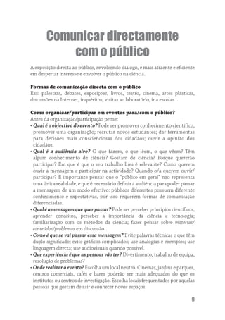 Comunicar directamente
           com o público
A exposição directa ao público, envolvendo diálogo, é mais atraente e eﬁciente
em despertar interesse e envolver o público na ciência.

Formas de comunicação directa com o público
Exs: palestras, debates, exposições, livros, teatro, cinema, artes plásticas,
discussões na Internet, inquéritos, visitas ao laboratório, ir a escolas...

Como organizar/participar em eventos para/com o público?
Antes da organização/participação pense:
• Qual é o objectivo do evento? Pode ser promover conhecimento científico;
  promover uma organização; recrutar novos estudantes; dar ferramentas
  para decisões mais conscienciosas dos cidadãos; ouvir a opinião dos
  cidadãos.
• Qual é a audiência alvo? O que fazem, o que lêem, o que vêem? Têm
  algum conhecimento de ciência? Gostam de ciência? Porque quererão
  participar? Em que é que o seu trabalho lhes é relevante? Como querem
  ouvir a mensagem e participar na actividade? Quando o/a querem ouvir/
  participar? É importante pensar que o “público em geral” não representa
  uma única realidade, e que é necessário deﬁnir a audiência para poder passar
  a mensagem de um modo efectivo: públicos diferentes possuem diferente
  conhecimento e expectativas, por isso requerem formas de comunicação
  diferenciadas.
• Qual é a mensagem que quer passar? Pode ser perceber príncipios cientíﬁcos,
  aprender conceitos, perceber a importância da ciência e tecnologia;
  familiarização com os métodos da ciência; fazer pensar sobre matérias/
  conteúdos/problemas em discussão.
• Como é que se vai passar essa mensagem? Evite palavras técnicas e que têm
  duplo signiﬁcado; evite gráﬁcos complicados; use analogias e exemplos; use
  linguagem directa; use audiovisuais quando possível.
• Que experiência é que as pessoas vão ter? Divertimento; trabalho de equipa,
  resolução de problemas?
• Onde realizar o evento? Escolha um local neutro. Cinemas, jardins e parques,
  centros comerciais, cafés e bares poderão ser mais adequados do que os
  institutos ou centros de investigação. Escolha locais frequentados por aquelas
  pessoas que gostam de sair e conhecer novos espaços.

                                                                              9
 