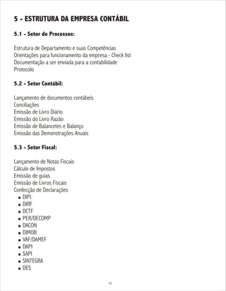 5 - ESTRUTURA DA EMPRESA CONTÁBIL
5.1 - Setor de Processos:
Estrutura de Departamento e suas Competências
Orientações para funcionamento da empresa - Check list
Documentação a ser enviada para a contabilidade
Protocolo
5.2 - Setor Contábil:
Lançamento de documentos contábeis
Conciliações
Emissão de Livro Diário
Emissão do Livro Razão
Emissão de Balancetes e Balanço
Emissão das Demonstrações Anuais
5.3 - Setor Fiscal:
Lançamento de Notas Fiscais
Cálculo de Impostos
Emissão de guias
Emissão de Livros Fiscais
Confecção de Declarações
! DIPJ
! DIRF
! DCTF
! PER/DECOMP
! DACON
! DIMOB
! VAF/DAMEF
! DAPI
! SAPI
! SINTEGRA
! DES
10
 